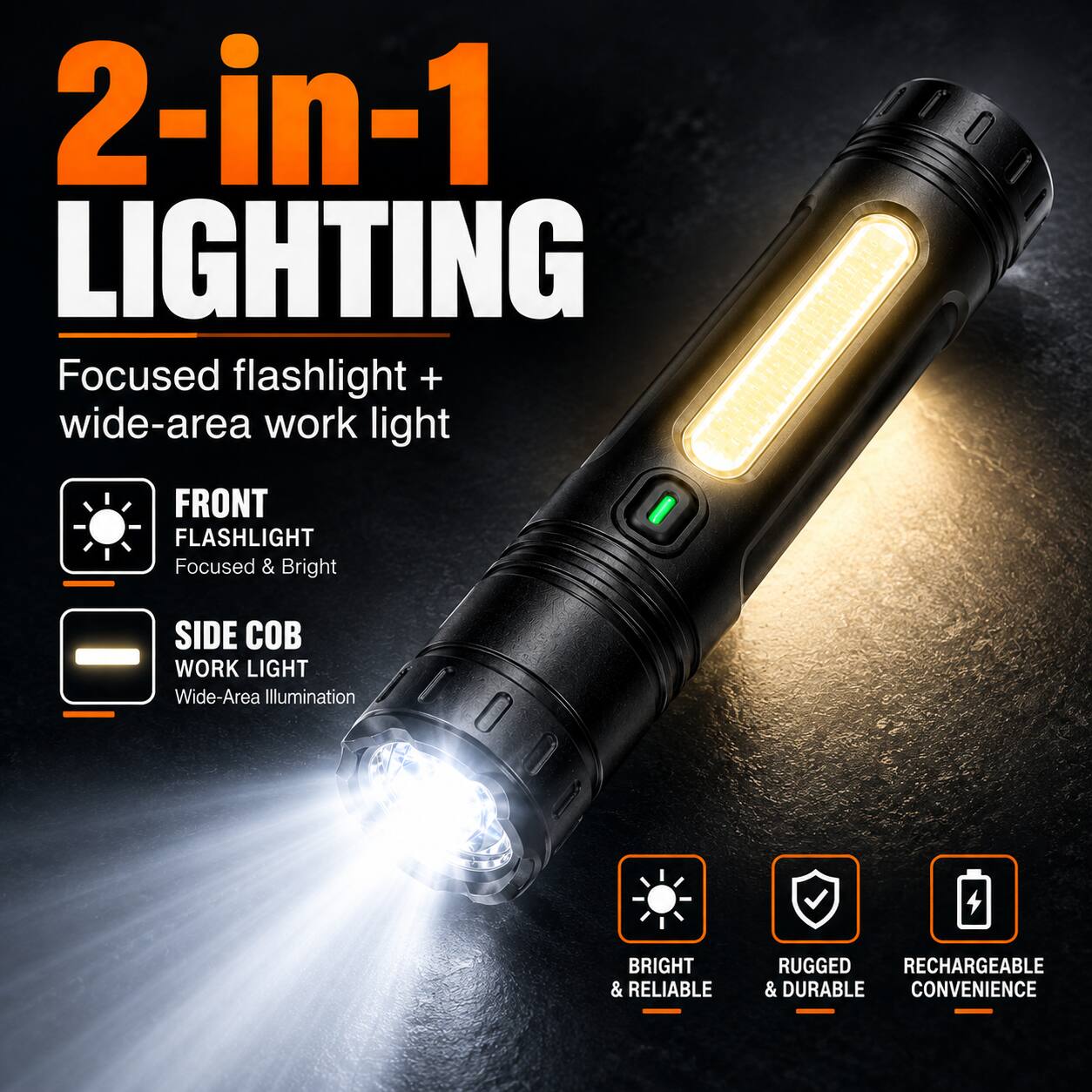 2-in-1 LIGHTING  
Focused flashlight + wide-area work light

FRONT FLASHLIGHT  
Focused & Bright

SIDE COB WORK LIGHT  
Wide-Area Illumination

BRIGHT & RELIABLE  
RUGGED RECHARGEABLE & DURABLE  
CONVENIENCE