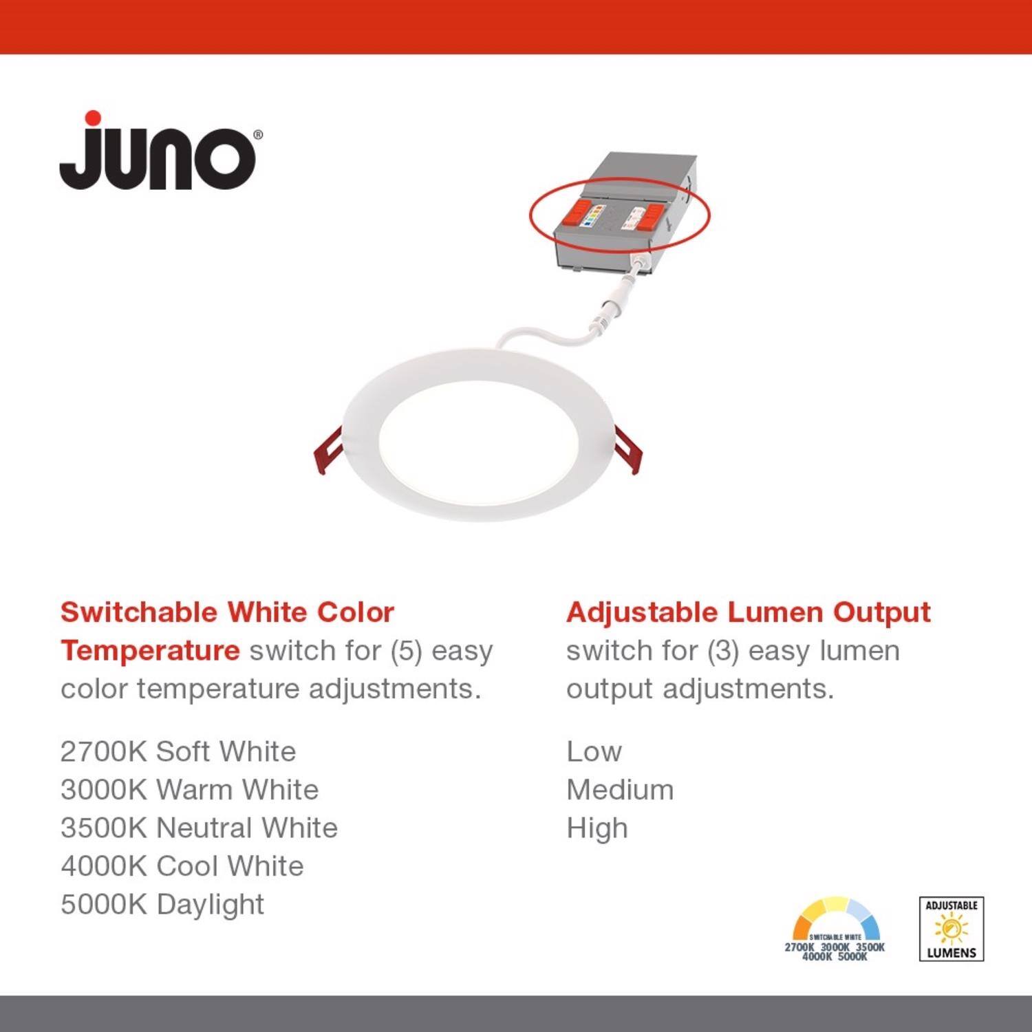 **Juno**

**Switchable White Color**  
Temperature switch for (5) easy color temperature adjustments.  
- 2700K Soft White  
- 3000K Warm White  
- 3500K Neutral White  
- 4000K Cool White  
- 5000K Daylight  

**Adjustable Lumen Output**  
Switch for (3) easy lumen output adjustments.  
- Low  
- Medium  
- High  

**ADJUSTABLE LUMENS**  
2700K 3000K 3500K 4000K 5000K