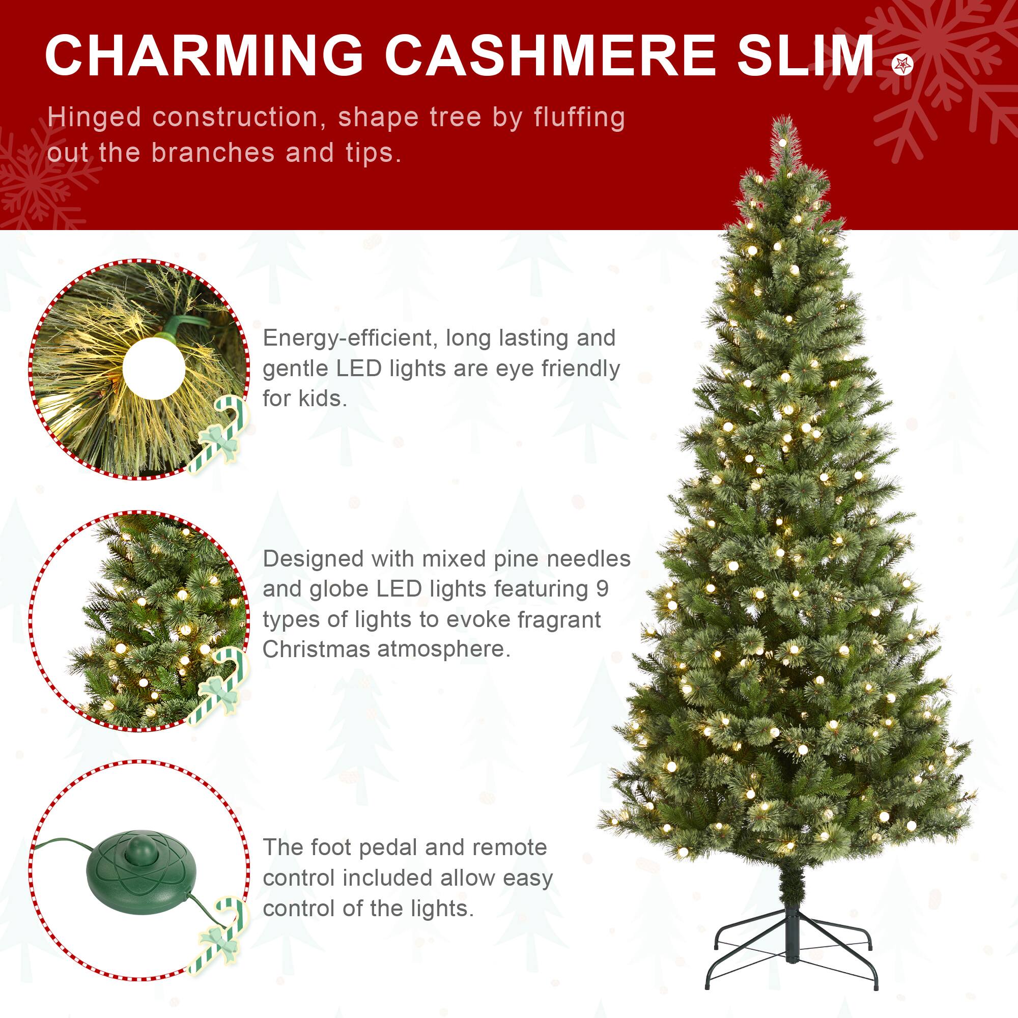 CHARMING CASHMERE SLIM

Hinged construction, shape tree by fluffing out the branches and tips.

Energy-efficient, long lasting and gentle LED lights are eye friendly for kids.

Designed with mixed pine needles and globe LED lights featuring 9 types of lights to evoke fragrant Christmas atmosphere.

The foot pedal and remote control included allow easy control of the lights.