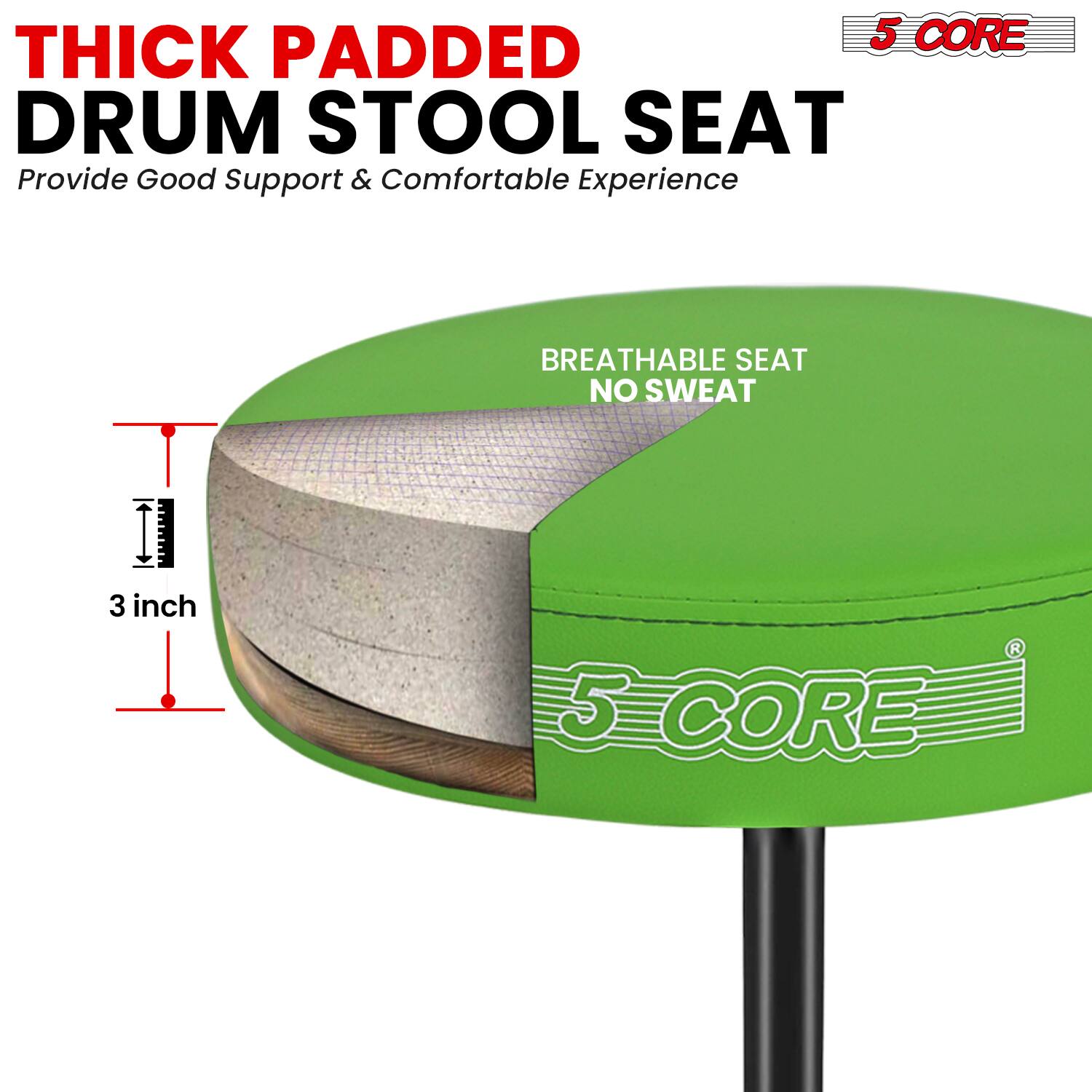 5 CORE THICK PADDED DRUM STOOL SEAT  
Provide Good Support & Comfortable Experience  
BREATHABLE SEAT NO SWEAT  
3 inch  
5 CORE