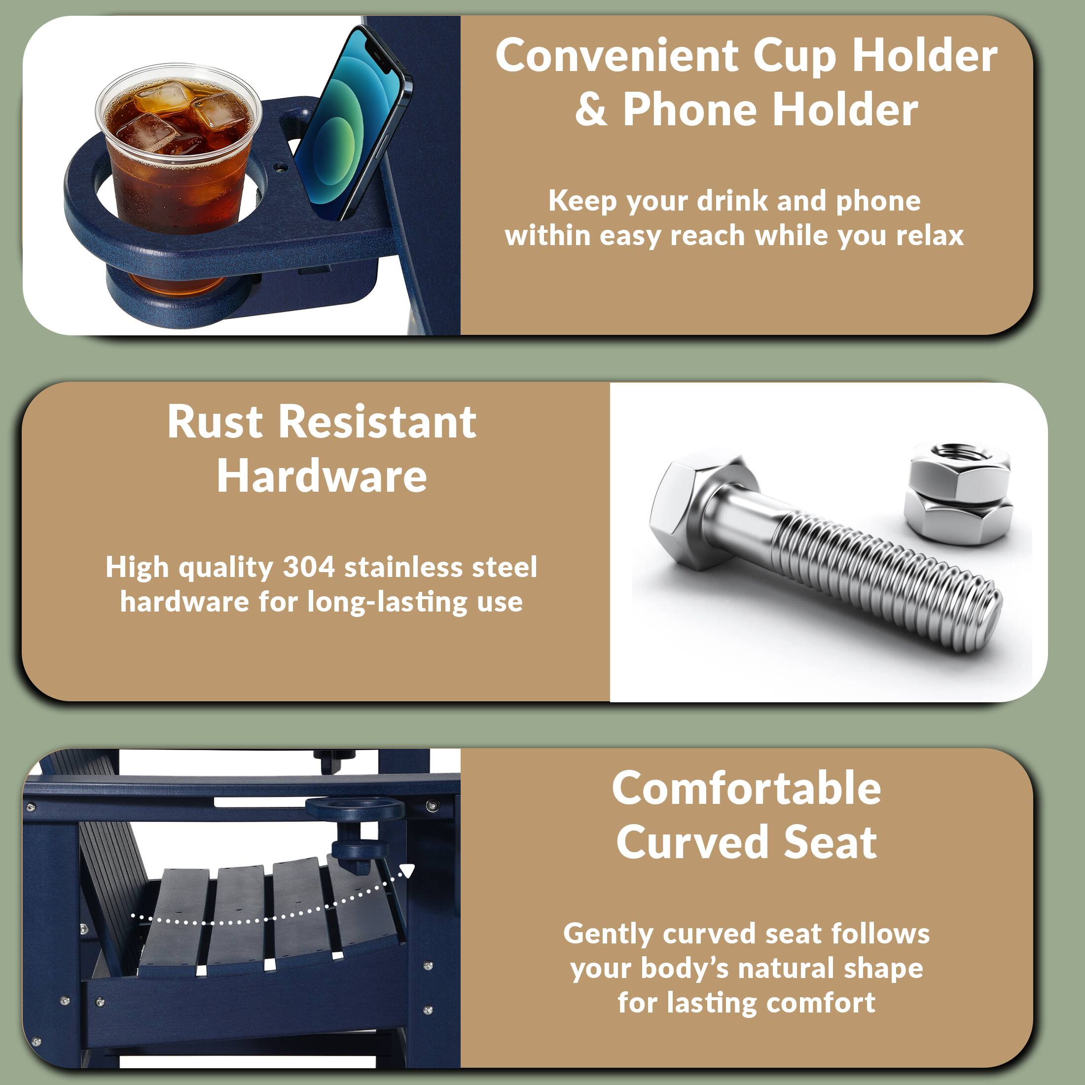 Convenient Cup Holder & Phone Holder  
Keep your drink and phone within easy reach while you relax  

Rust Resistant Hardware  
High quality 304 stainless steel hardware for long-lasting use  

Comfortable Curved Seat  
Gently curved seat follows your body's natural shape for lasting comfort