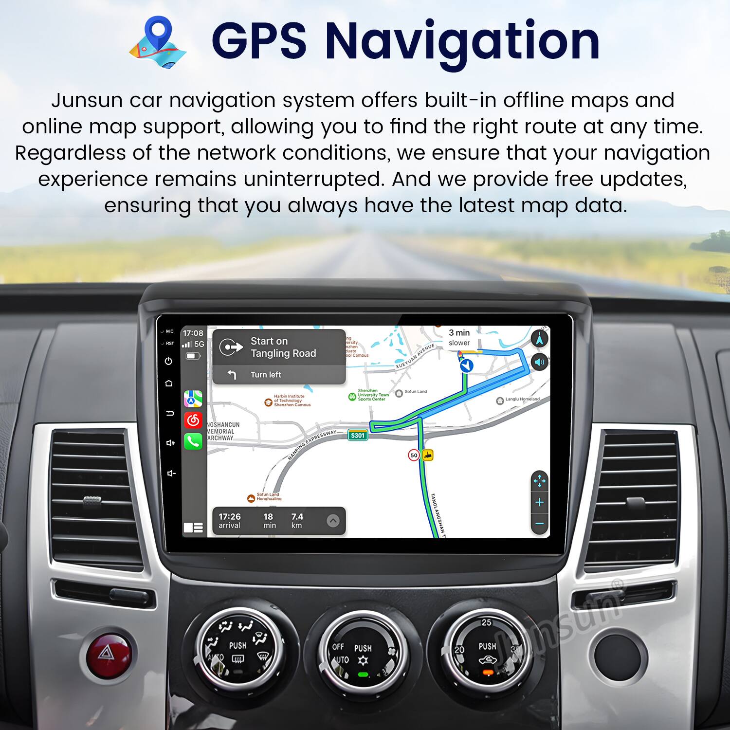 GPS Navigation

Junsun car navigation system offers built-in offline maps and online map support, allowing you to find the right route at any time. Regardless of the network conditions, we ensure that your navigation experience remains uninterrupted. And we provide free updates, ensuring that you always have the latest map data.

- 17:08 5G Start on Tangling Road 1 - N 3 min slower Turn left
- 17:26 18 7.4 arrival min km PUSH OFF PUSH L 1 AUTO sa TANOL + TANOLANGSMAN 25 Jnsun 20 PUSH