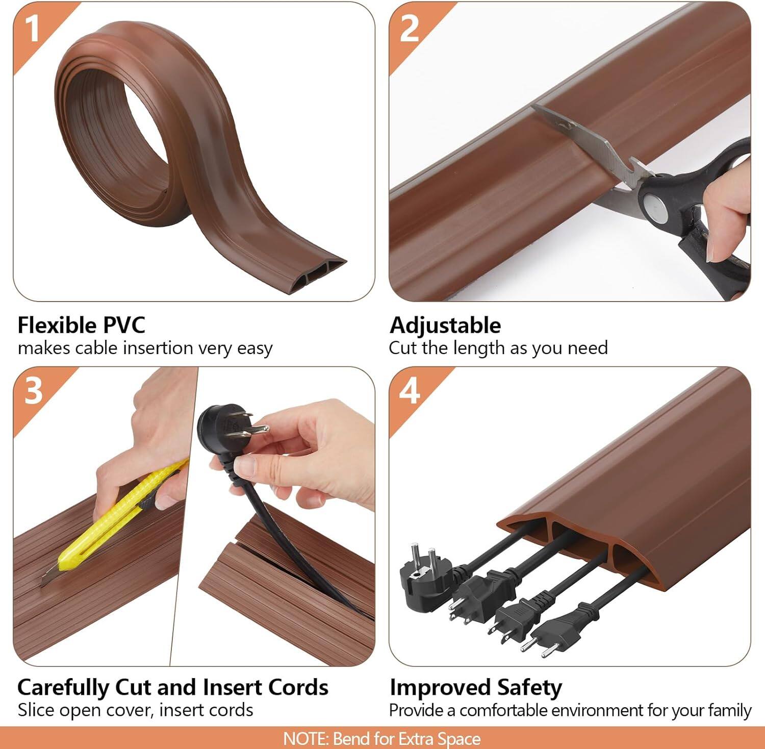 1. Flexible PVC  
   makes cable insertion very easy

2. Adjustable  
   Cut the length as you need

3. Carefully Cut and Insert Cords  
   Slice open cover, insert cords

4. Improved Safety  
   Provide a comfortable environment for your family

NOTE: Bend for Extra Space