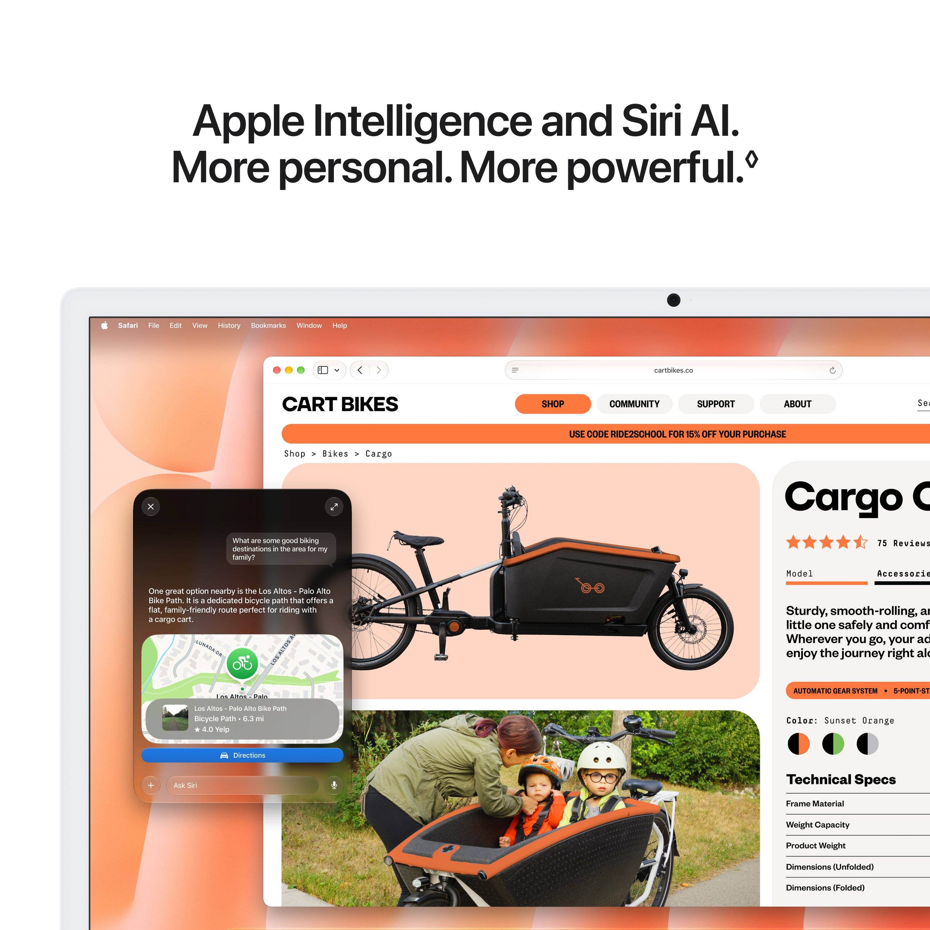 Apple Intelligence and Siri AI. More personal. More powerful.

Salari File
Edit
View History Bookmarks Window Help
cartbikes.co
CART BIKES
SHOP
COMMUNITY
SUPPORT
ABOUT
Se
USE CODE RIDE2SCHOOL FOR 15% OFF YOUR PURCHASE
X
Shop Bikes Cargo What 2019 some good biking destinations it the area b my family?
Cargo C 75 Reviews
One great option nearby s the Los Altos Palo Alto Bike Path s : dedicated bicycle poth that offers a flat, amily-friendly route perfect for riding with 3 cargo cart.

Model Accessorie Sturdy, smooth-rolling, a little one safely and comf Wherever you go, your ad enjoy the journey right al
DE Alfon Palo
AUTOMATIC DEAR SYSTEM 5-POINT-ST
Los Altos Palo Alto like Path Bicycle Poth 6.3 ml 4.0 Yelp
Color: Sunset Orange
Directions
+
Ask Siri
Technical Specs
Frame Material
Weight Capacity
Product Weight
Dimensions Unfolded)
Dimensions (Folded)