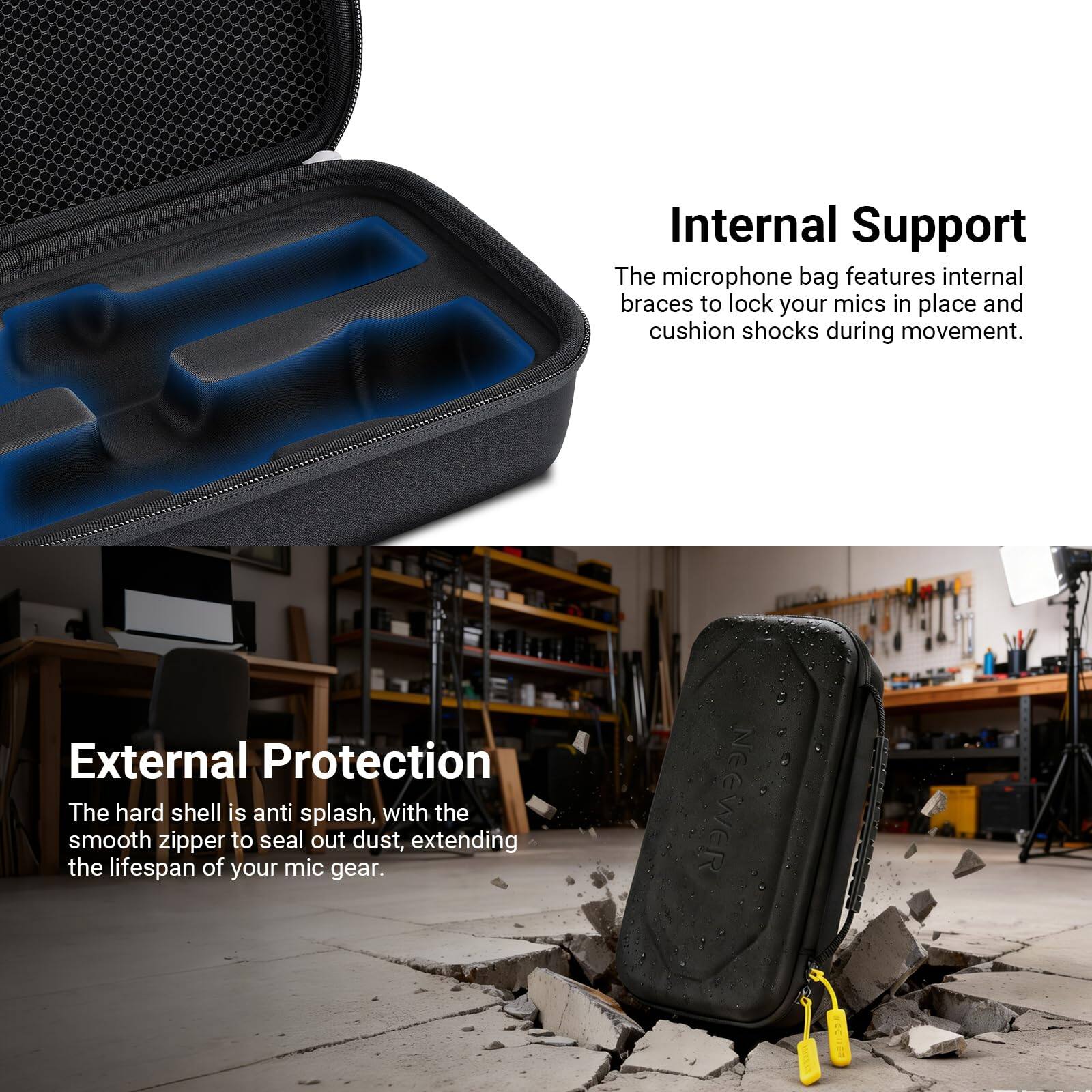 Internal Support  
The microphone bag features internal braces to lock your mics in place and cushion shocks during movement.  

External Protection  
The hard shell is anti-splash, with the smooth zipper to seal out dust, extending the lifespan of your mic gear.  

NEEWER