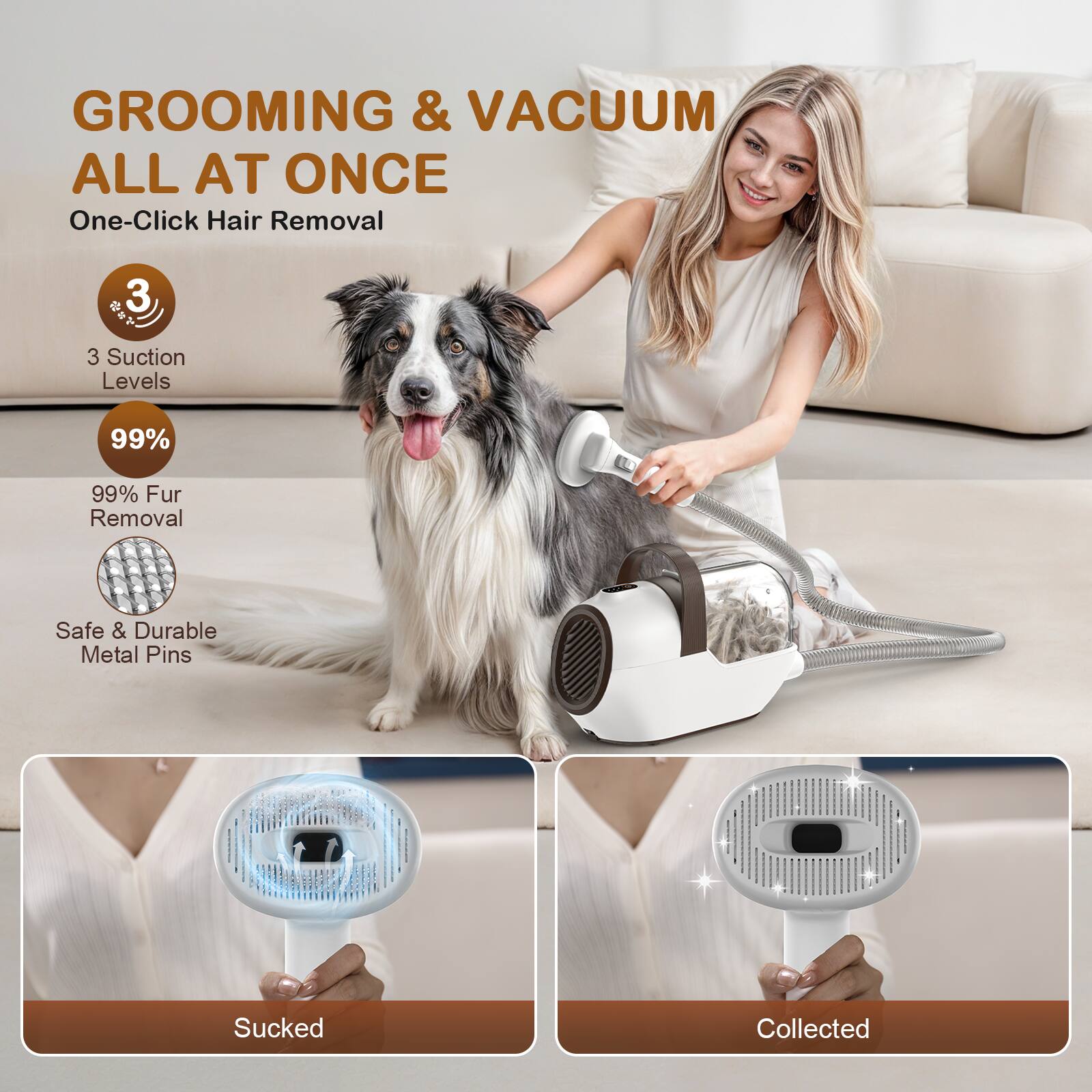 GROOMING & VACUUM ALL AT ONCE  
One-Click Hair Removal  

3 Suction Levels  
99% Fur Removal  
Safe & Durable Metal Pins  

Sucked  
Collected