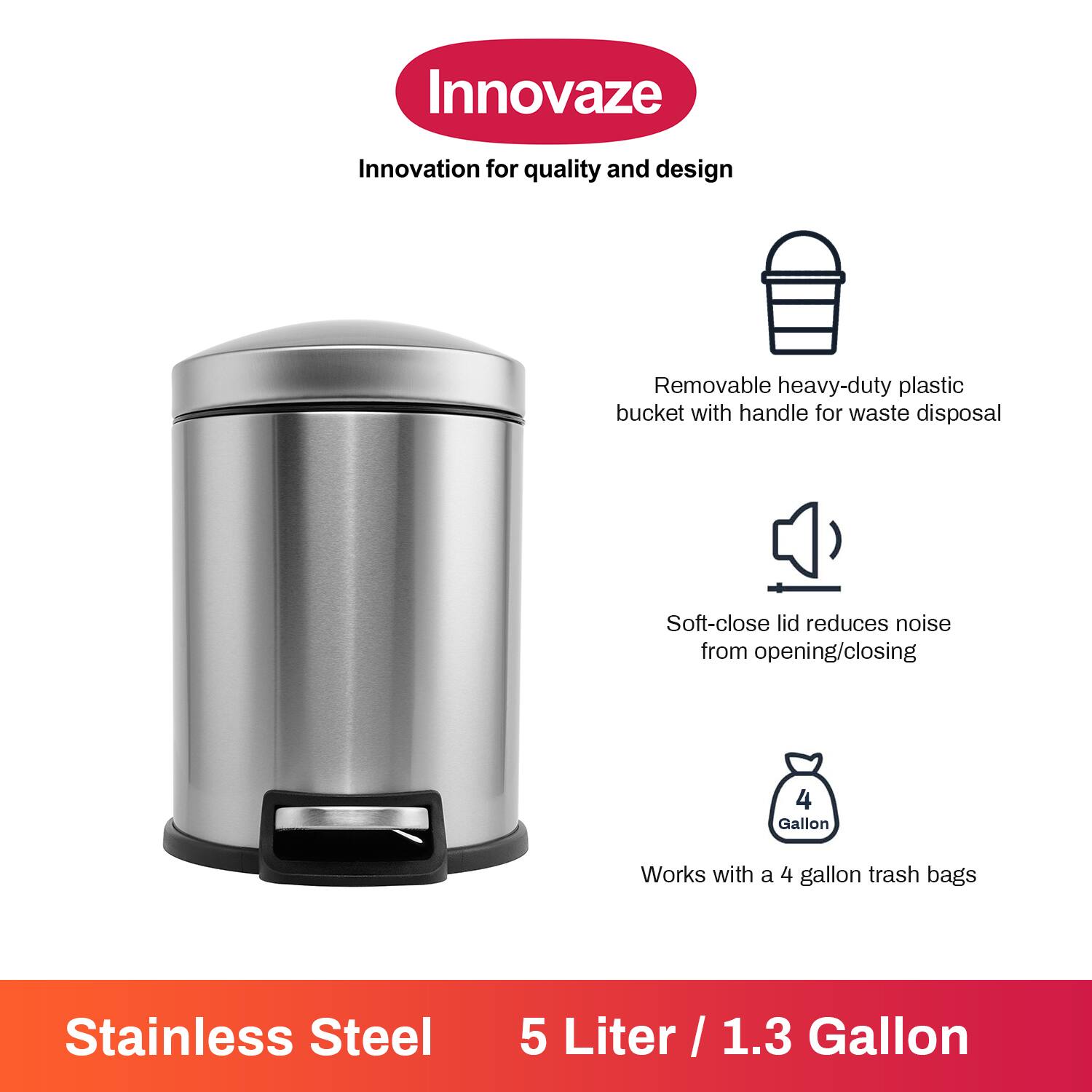 Innovaze  
Innovation for quality and design  

- Removable heavy-duty plastic bucket with handle for waste disposal  
- Soft-close lid reduces noise from opening/closing  
- Works with a 4 gallon trash bags  

Stainless Steel  
5 Liter / 1.3 Gallon