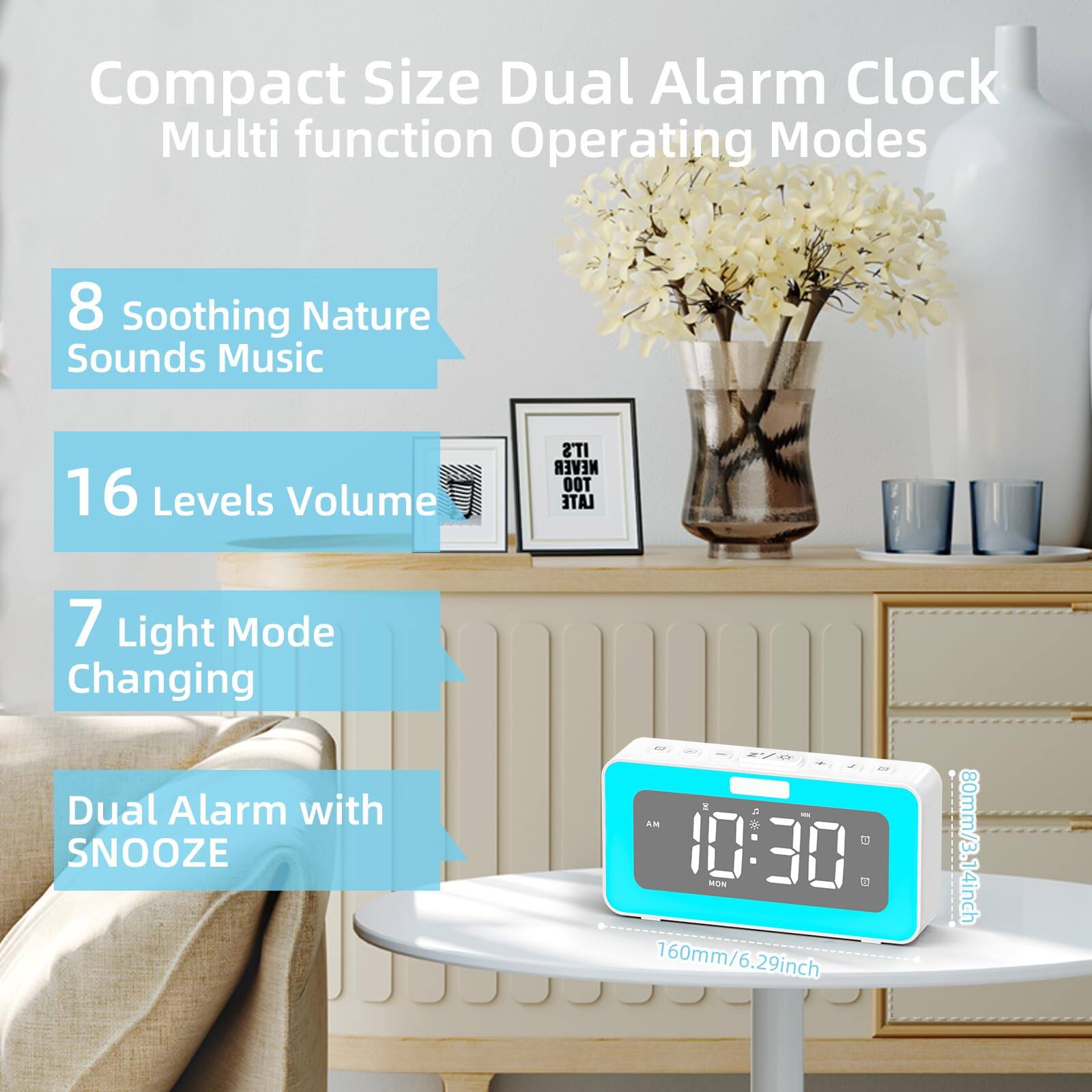 Compact Size Dual Alarm Clock Multi function Operating Modes  
8 Soothing Nature Sounds Music  
16 Levels Volume  
7 Light Mode Changing  
Dual Alarm with SNOOZE  

160mm/6.29inch  
80mm/3.14inch