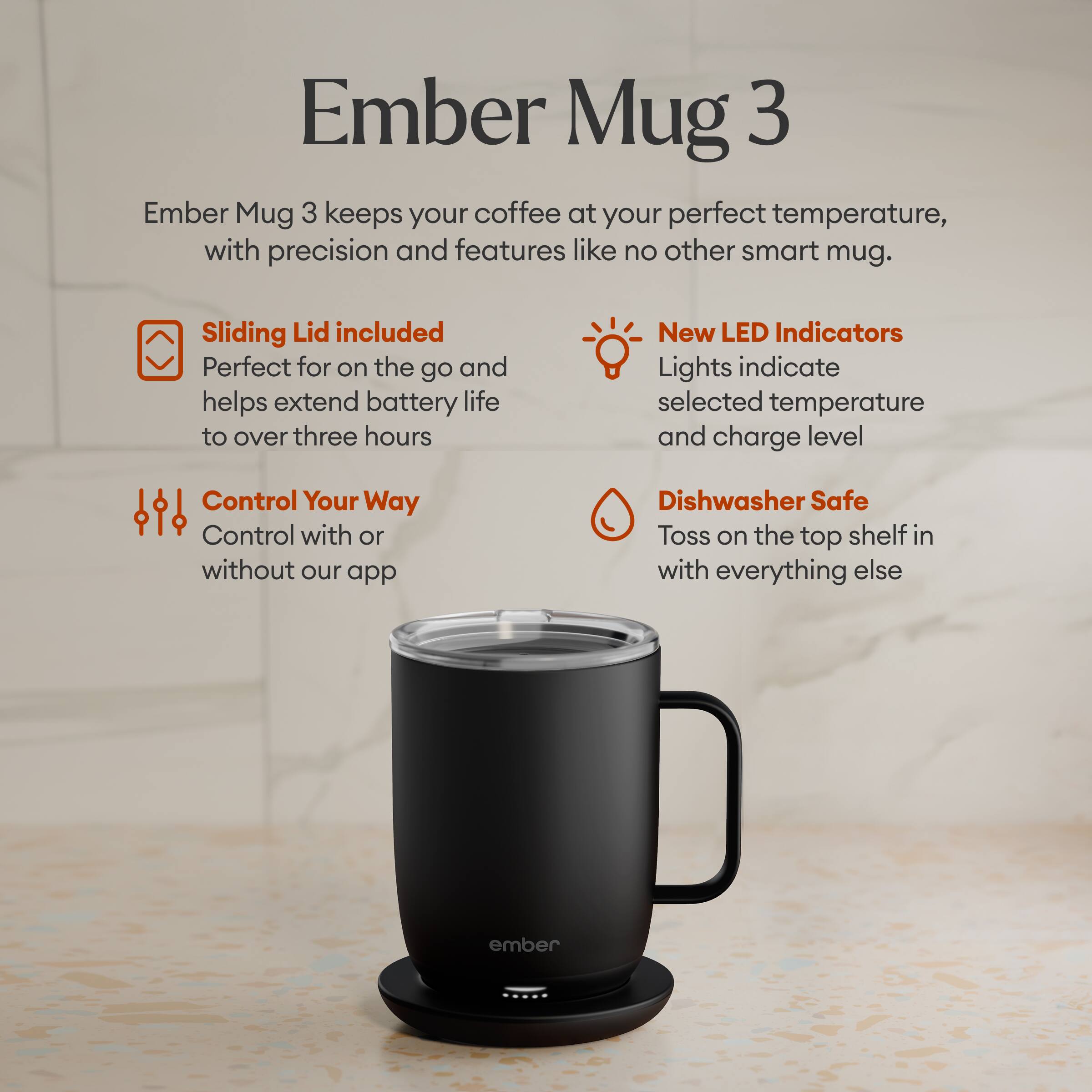 Ember Mug 3

Ember Mug 3 keeps your coffee at your perfect temperature, with precision and features like no other smart mug.

- Sliding Lid included
  Perfect for on the go and helps extend battery life to over three hours

- New LED Indicators
  Lights indicate selected temperature and charge level

- Control Your Way
  Control with or without our app

- Dishwasher Safe
  Toss on the top shelf in with everything else

ember