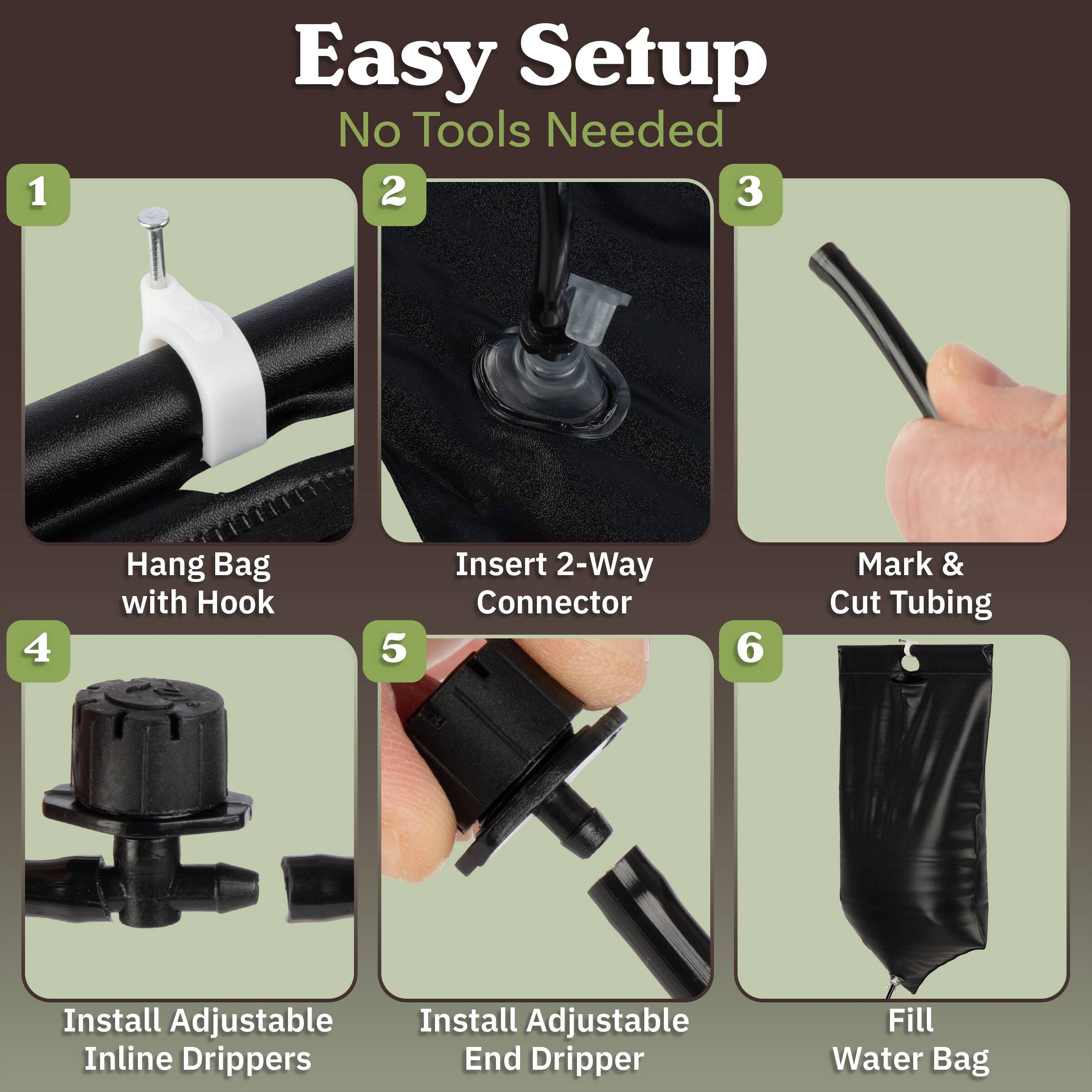 1. Easy Setup  
   No Tools Needed

2. Hang Bag with Hook

3. Insert 2-Way Connector

4. Mark & Cut Tubing

5. Install Adjustable Inline Drippers

6. Install Adjustable End Dripper

7. Fill Water Bag