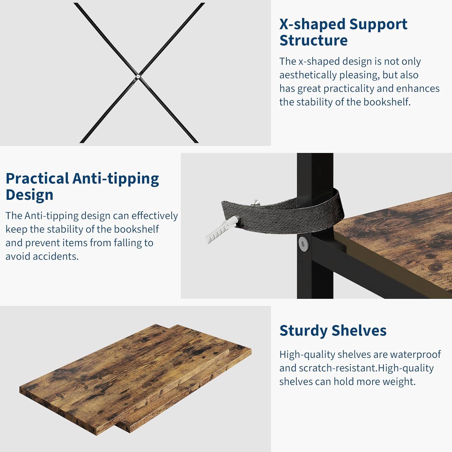 **X-shaped Support Structure**  
The x-shaped design is not only aesthetically pleasing, but also has great practicality and enhances the stability of the bookshelf.

**Practical Anti-tipping Design**  
The Anti-tipping design can effectively keep the stability of the bookshelf and prevent items from falling to avoid accidents.

**Sturdy Shelves**  
High-quality shelves are waterproof and scratch-resistant. High-quality shelves can hold more weight.