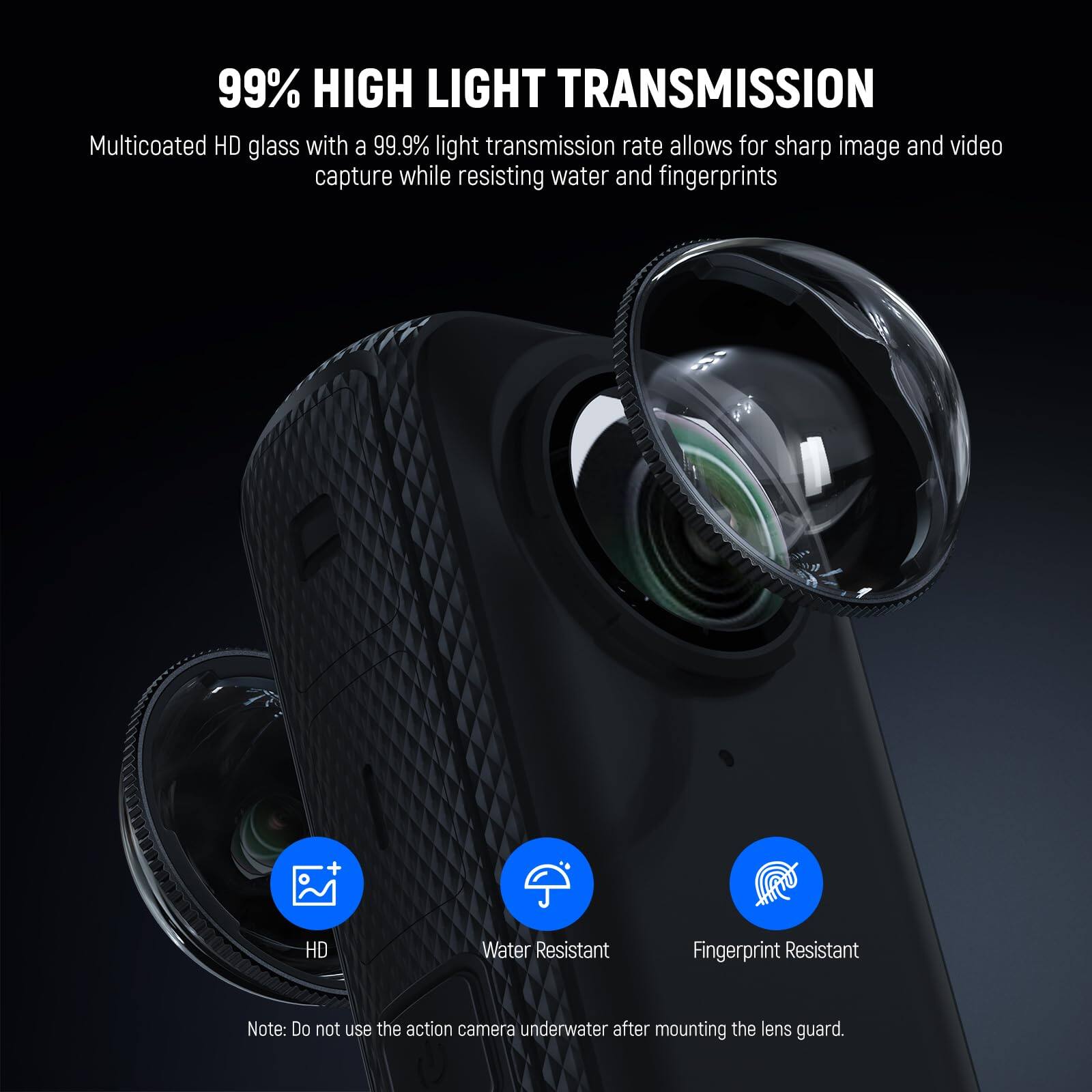 99% HIGH LIGHT TRANSMISSION

Multicoated HD glass with a 99.9% light transmission rate allows for sharp image and video capture while resisting water and fingerprints

HD Water Resistant Fingerprint Resistant

Note: Do not use the action camera underwater after mounting the lens guard.