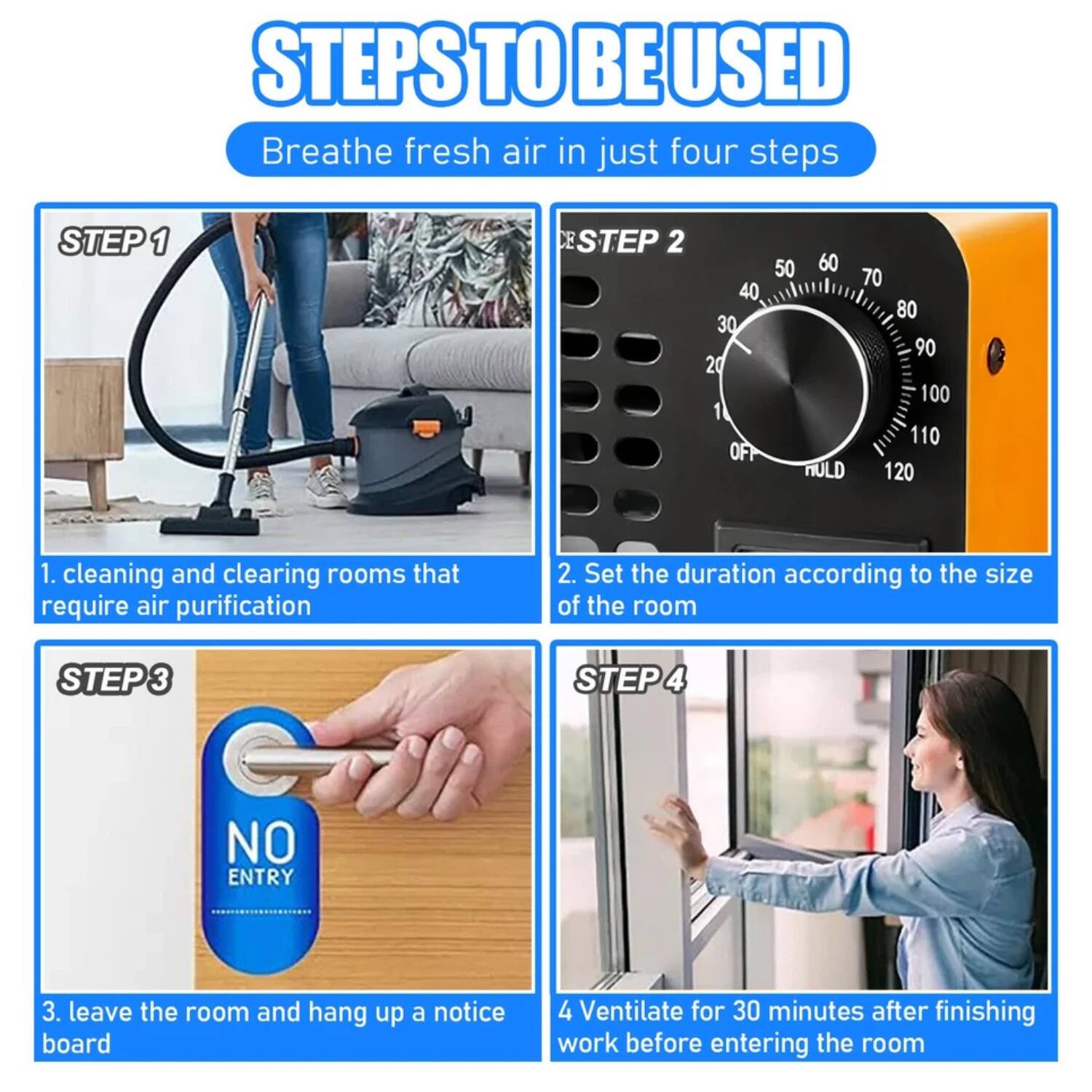 **STEPS TO BE USED**

Breathe fresh air in just four steps

**STEP 1**
1. Cleaning and clearing rooms that require air purification

**STEP 2**
2. Set the duration according to the size of the room

**STEP 3**
3. Leave the room and hang up a notice board

**STEP 4**
4. Ventilate for 30 minutes after finishing work before entering the room