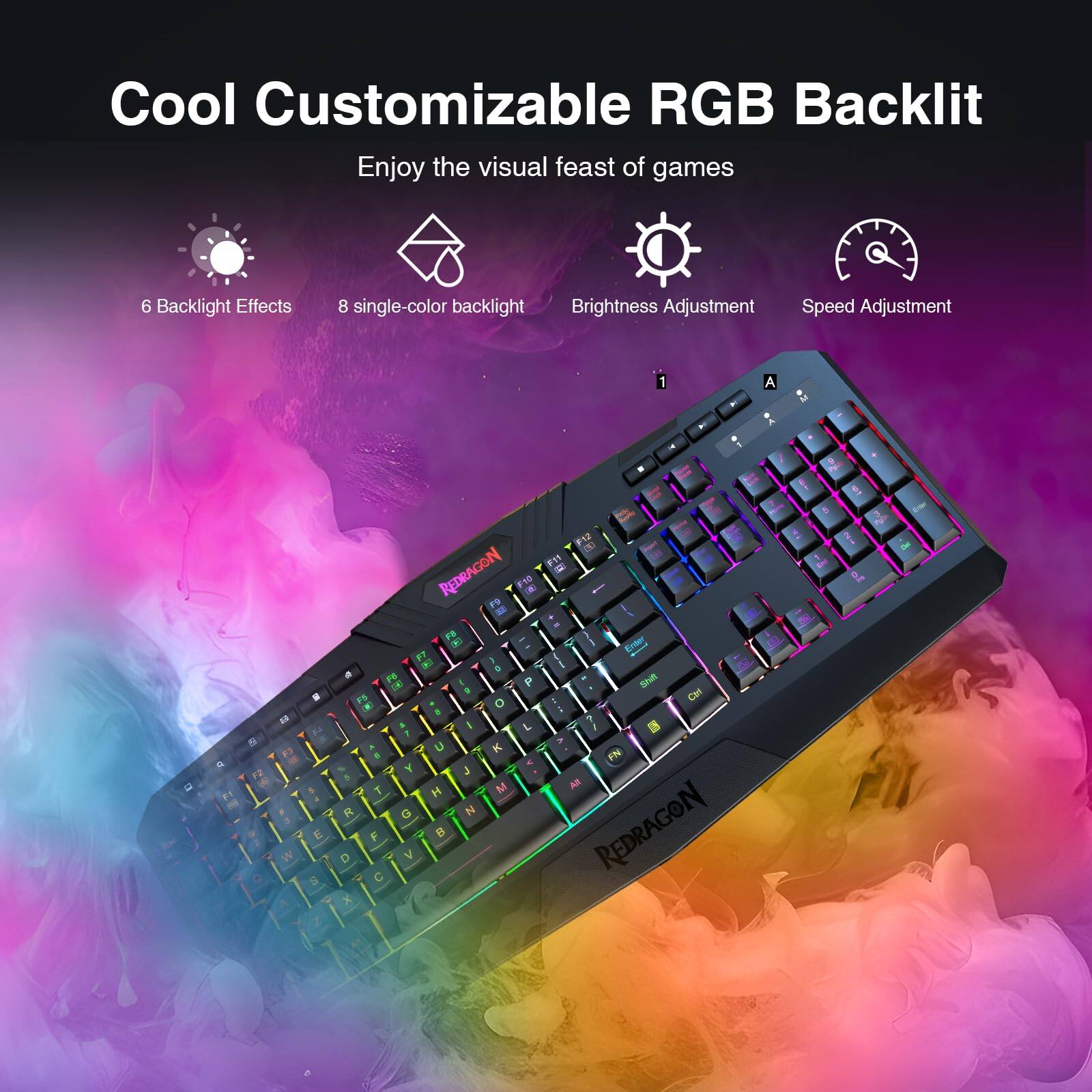 Cool Customizable RGB Backlit  
Enjoy the visual feast of games  

6 Backlight Effects  
8 single-color backlight  
Brightness Adjustment  
Speed Adjustment  

1  
6 F2 50  
- E S Z  
a F3 E T R F D C X  
E F11 - REDRAGON F10 3  
Enter FT 0  
P Shift O Cirl I 7  
IN a U K FN J H M  
All G V  
REDRAGON