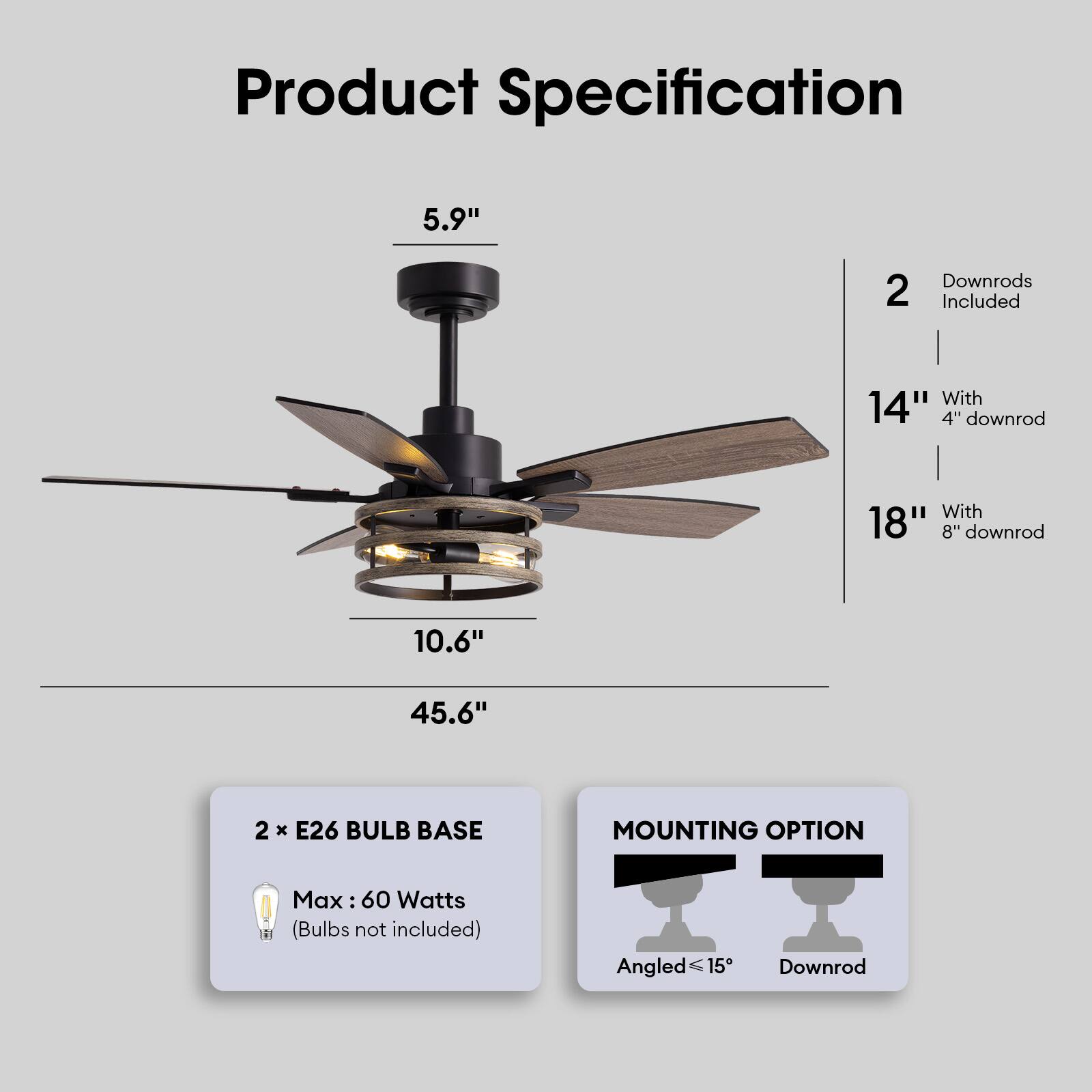 Product Specification

- 5.9" (Height)
- 10.6" (Width)
- 45.6" (Overall Height with 14" downrod)
- 2 Downrods Included
  - 14" with 4" downrod
  - 18" with 8" downrod
- 2 x E26 Bulb Base
  - Max: 60 Watts (Bulbs not included)
- Mounting Option
  - Angled ≤15°
  - Downrod
