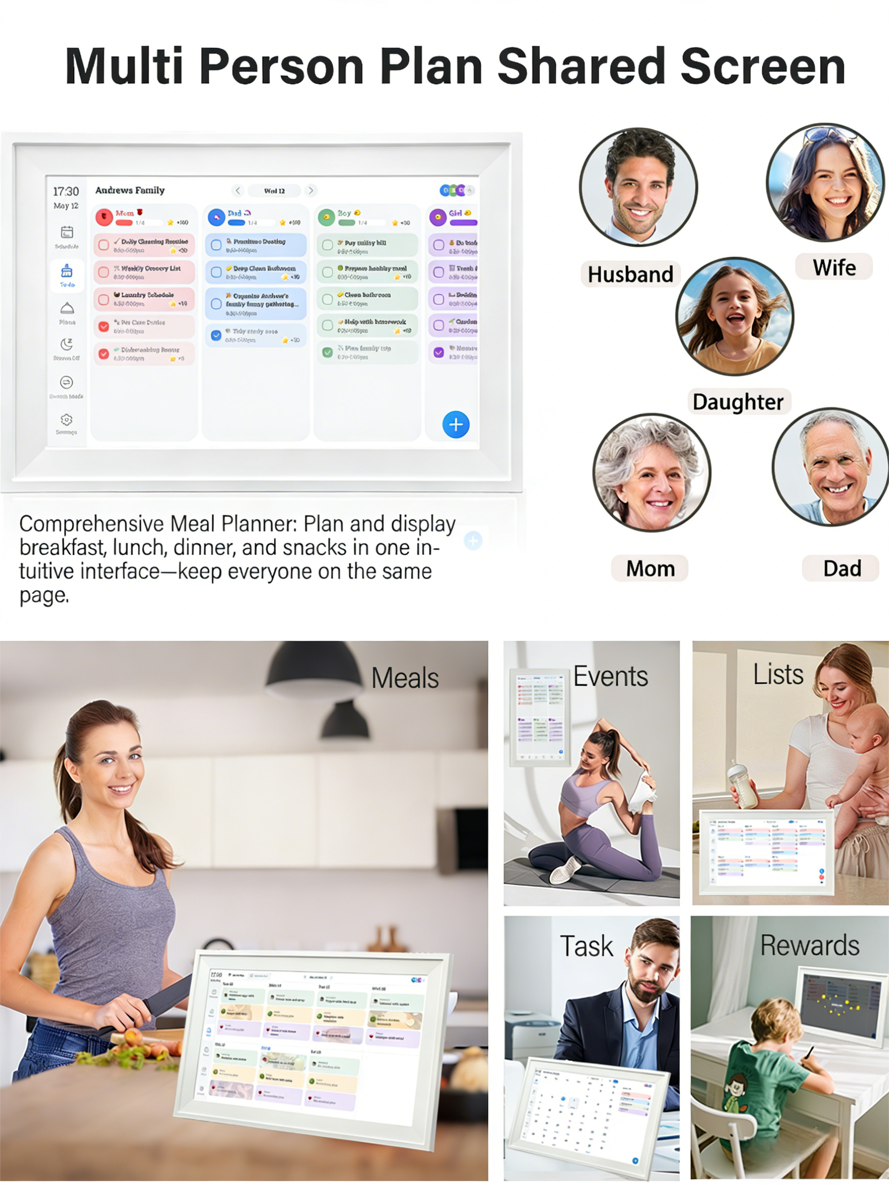 Multi Person Plan Shared Screen

Andrews Family  
May 12  
17:30

Comprehensive Meal Planner: Plan and display breakfast, lunch, dinner, and snacks in one intuitive interface—keep everyone on the same page.

- Husband
- Wife
- Daughter
- Mom
- Dad

Events  
Lists  
Meals  
Task  
Rewards