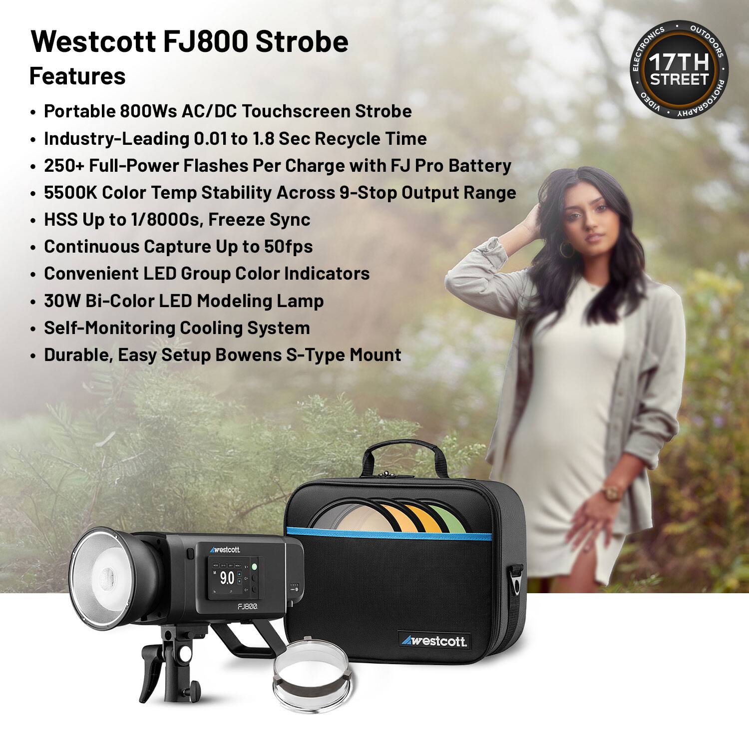 Westcott FJ800 Strobe Features

- Portable 800Ws AC/DC Touchscreen Strobe
- Industry-Leading 0.01 to 1.8 Sec Recycle Time
- 250+ Full-Power Flashes Per Charge with FJ Pro Battery
- 5500K Color Temp Stability Across 9-Stop Output Range
- HSS Up to 1/8000s, Freeze Sync
- Continuous Capture Up to 50fps
- Convenient LED Group Color Indicators
- 30W Bi-Color LED Modeling Lamp
- Self-Monitoring Cooling System
- Durable, Easy Setup Bowens S-Type Mount

ELECTRONICS OUTDOORS  
17TH STREET  
AIDEO ANEEEDOLOHG caroutcots 9.0 PUBNA westcott