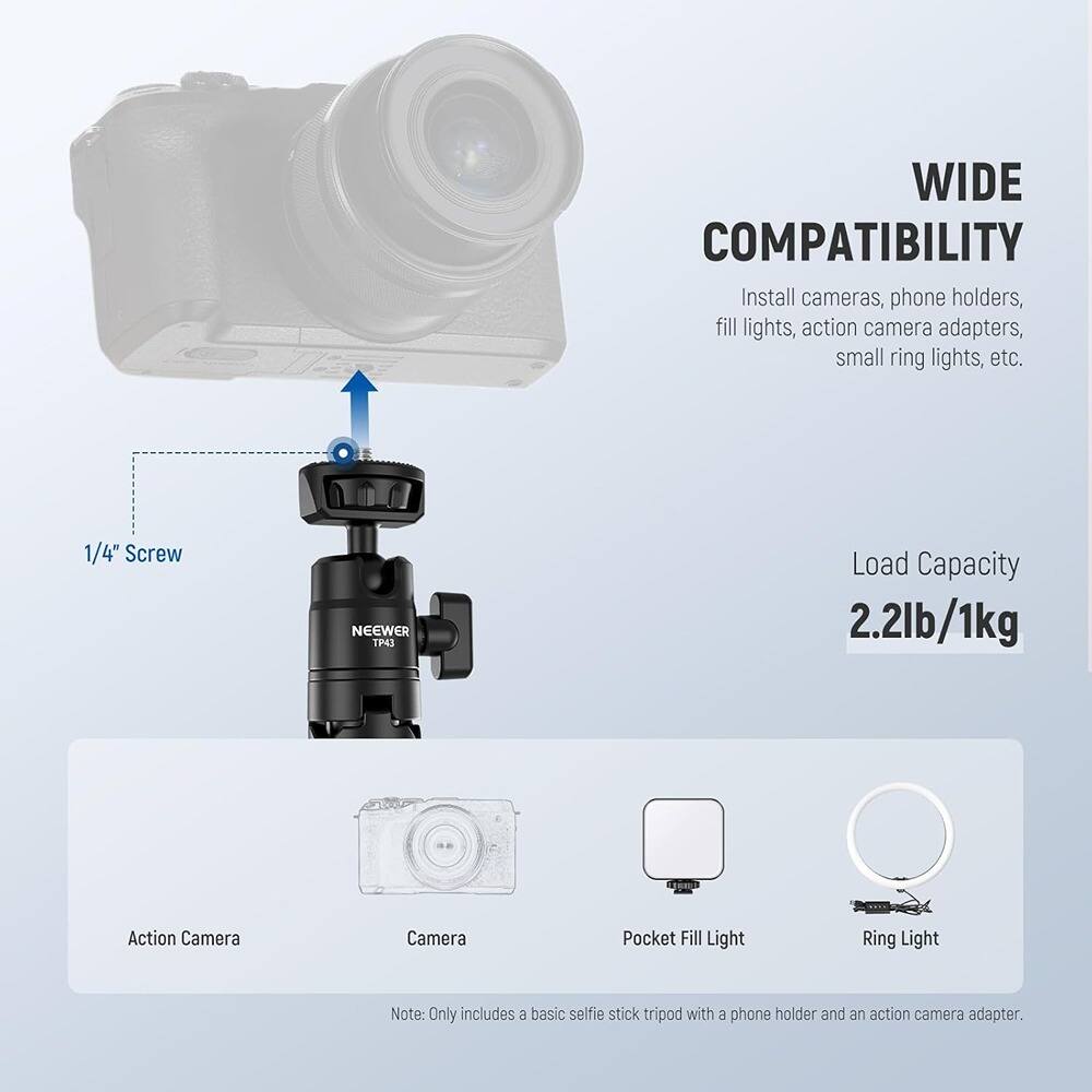**WIDE COMPATIBILITY**

Install cameras, phone holders, fill lights, action camera adapters, small ring lights, etc.

**1/4" Screw**

**NEEWER TP43**

**Load Capacity 2.2lb/1kg**

- Action Camera
- Camera
- Pocket Fill Light
- Ring Light

*Note: Only includes a basic selfie stick tripod with a phone holder and an action camera adapter.*