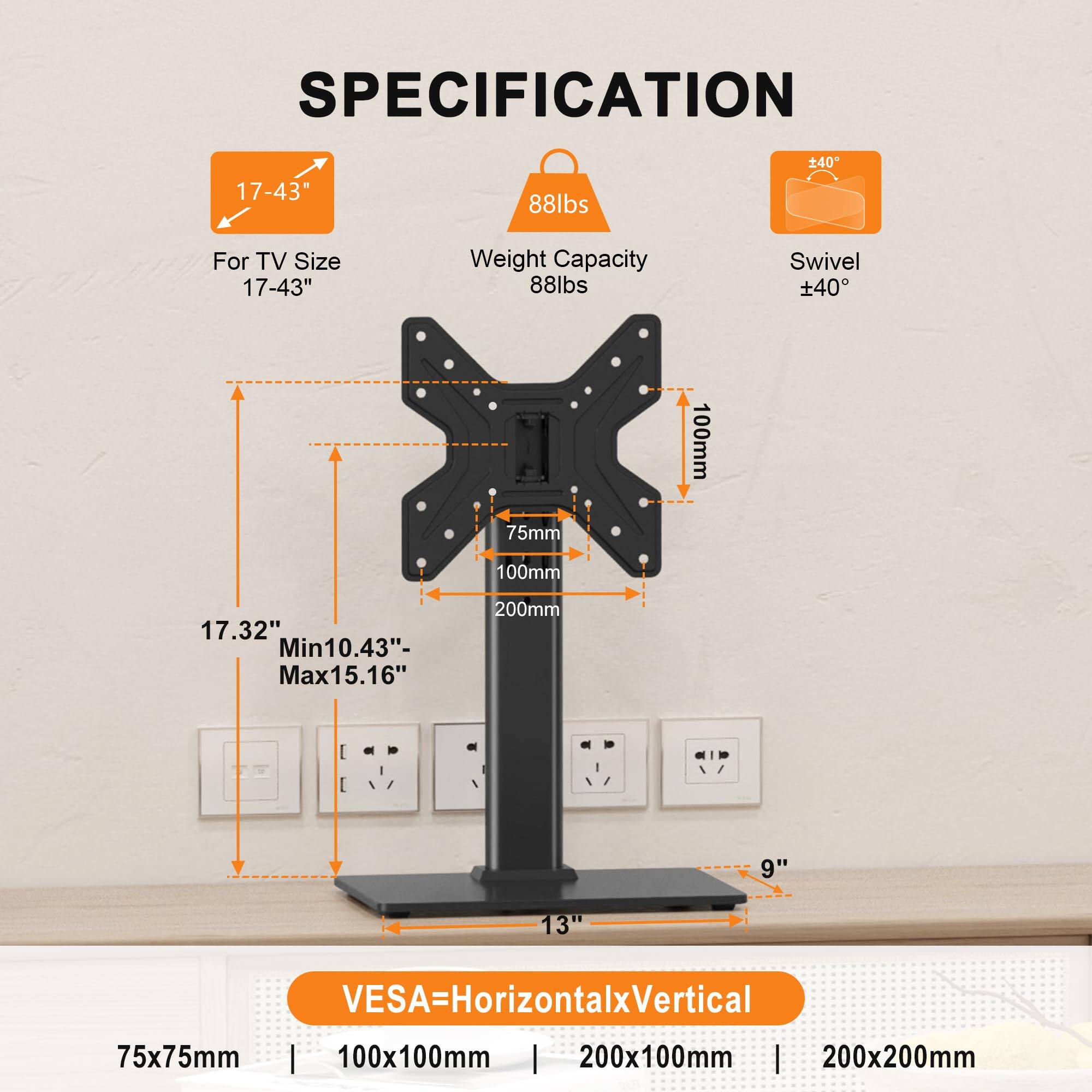 **SPECIFICATION**

- **For TV Size:** 17-43"
- **Weight Capacity:** 88lbs
- **Swivel:** ±40°

- **Height:** 17.32"
- **Adjustable Range:** Min 10.43" - Max 15.16"
- **Width:** 9"
- **Depth:** 13"

- **VESA Mounting:** 
  - 75x75mm
  - 100x100mm
  - 200x100mm
  - 200x200mm

- **Mounting Holes:** 
  - 75mm
  - 100mm
  - 100mm
  - 200mm