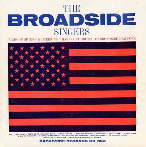 THE BROADSIDE SINGERS  
A GROUP OF NINE WRITERS WHO HAVE CONTRIBUTED TO BROADSIDE MAGAZINE  

MORE GOOD MEN GOIN DOWN  
1 TIMES I'VE HAD  
PATHS OF VICTORY  
CHRISTINE  
I RATTLESNAKE  
I CARRY IT ON  
AIN'T THAT NEWS  
CHAIN  
CAUSES  
IMMIGRANTS  
THE FAUCETS ARE DRIPPING  
FATHER'S GRAVE  
THE SCRUGGS PICKER LINKS ON THE PLAINS OF NEBRASKY-O  
FREEDOM IS A CONSTANT STRUGGLE  

BROADSIDE RECORDS BR 303