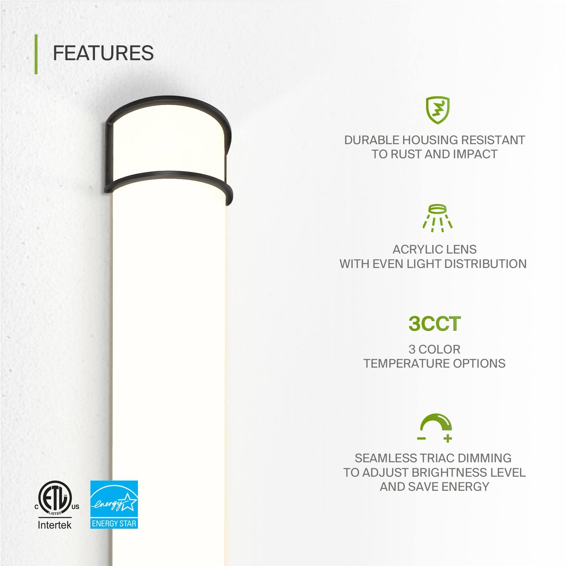 **FEATURES**

- **DURABLE HOUSING RESISTANT TO RUST AND IMPACT**
- **ACRYLIC LENS WITH EVEN LIGHT DISTRIBUTION**
- **3CCT 3 COLOR TEMPERATURE OPTIONS**
- **SEAMLESS TRIAC DIMMING TO ADJUST BRIGHTNESS LEVEL AND SAVE ENERGY**

**Certifications:**
- **ETL**
- **Energy Star**
- **Intertek**