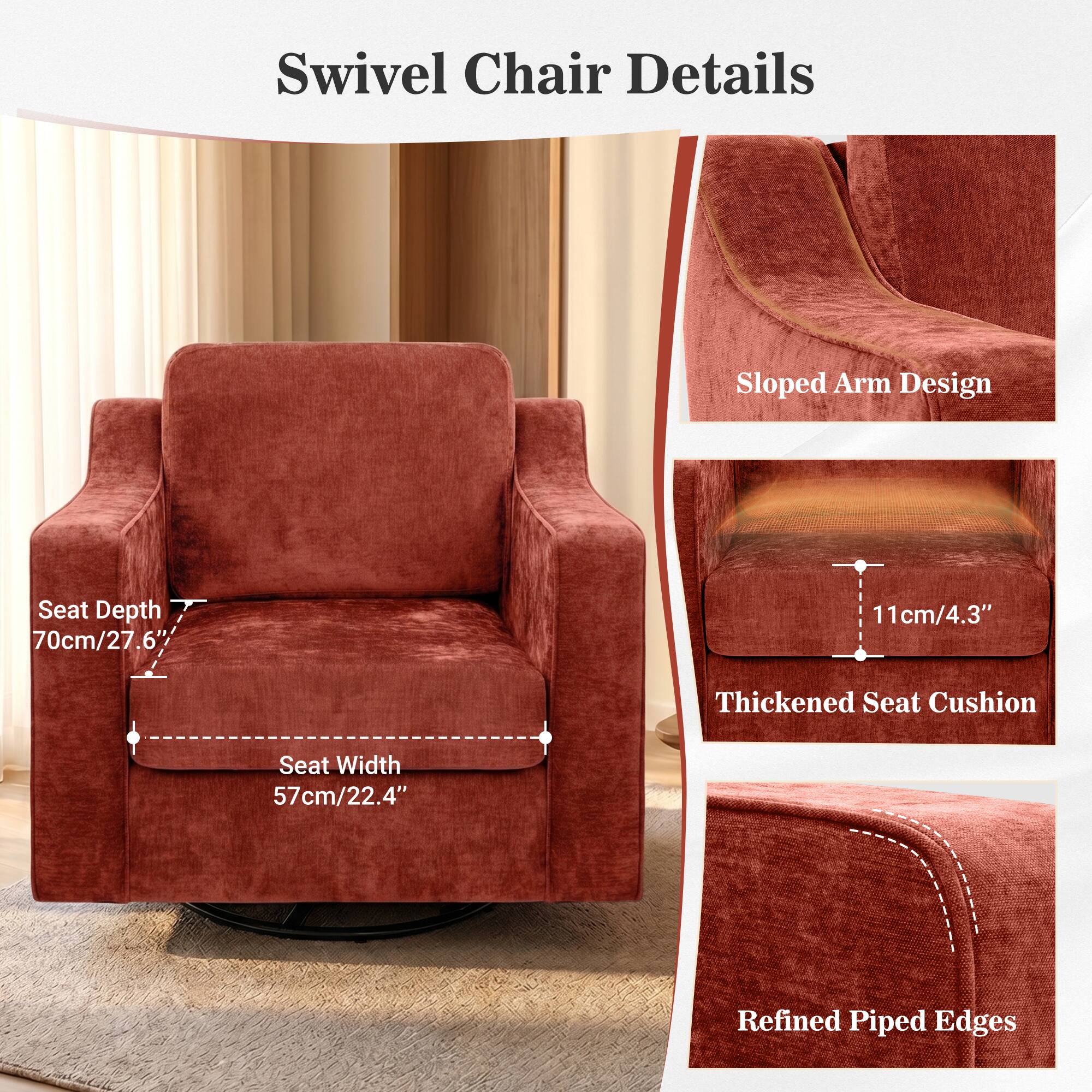 Swivel Chair Details  
- Sloped Arm Design  
- Seat Depth: 70cm/27.6"  
- Seat Width: 57cm/22.4"  
- Thickened Seat Cushion: 11cm/4.3"  
- Refined Piped Edges