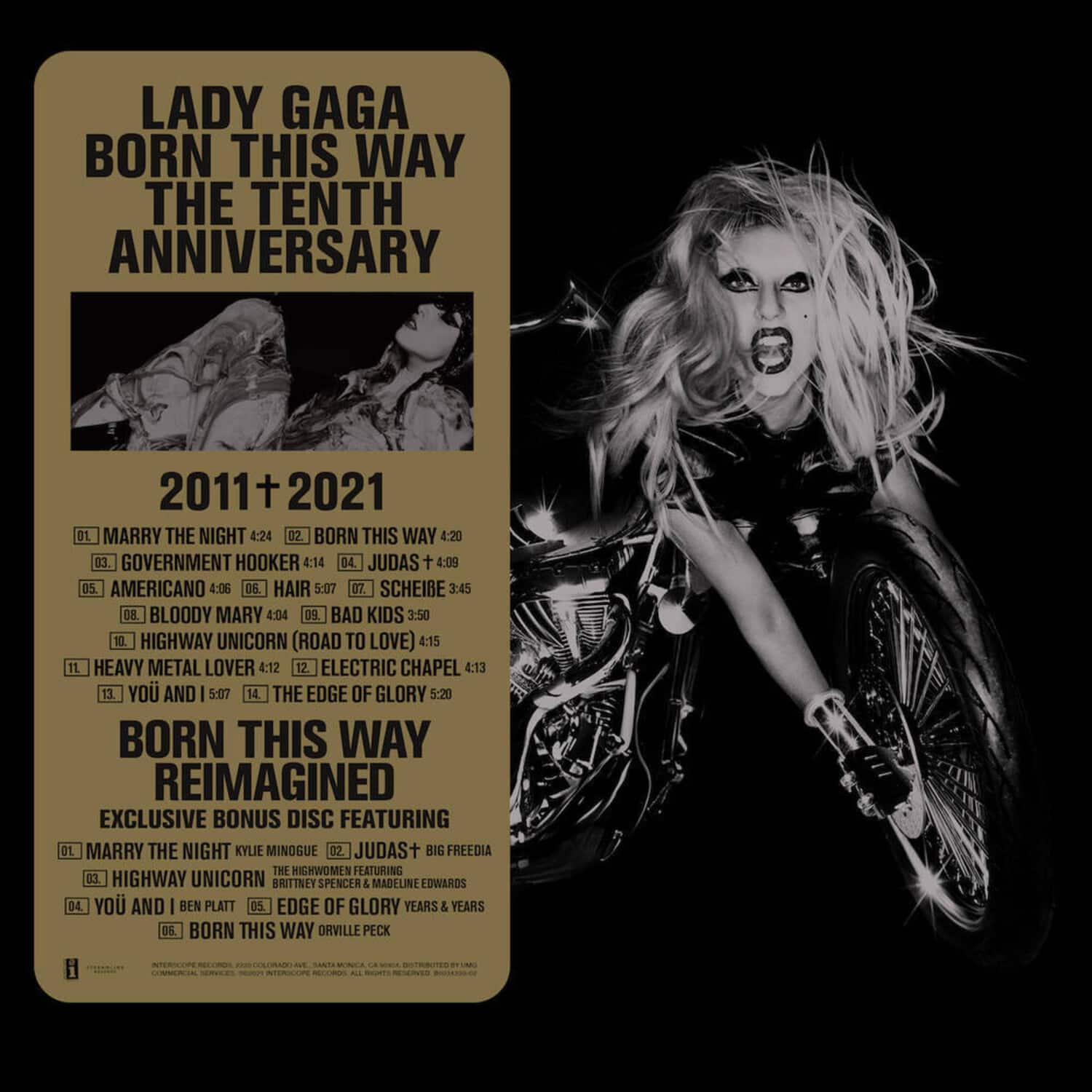 LADY GAGA  
BORN THIS WAY  
THE TENTH ANNIVERSARY  

2011 + 2021  

01. MARRY THE NIGHT 4:24  
02. BORN THIS WAY 4:20  
03. GOVERNMENT HOOKER 4:14  
04. JUDAS 4:09  
05. AMERICANO 4:06  
06. HAIR 5:07  
07. SCHEIBE 3:45  
08. BLOODY MARY 4:04  
09. BAD KIDS 3:50  
10. HIGHWAY UNICORN (ROAD TO LOVE) 4:15  
11. HEAVY METAL LOVER 4:12  
12. ELECTRIC CHAPEL 4:13  
13. YOU AND I 5:07  
14. THE EDGE OF GLORY 5:20  

BORN THIS WAY REIMAGINED  
EXCLUSIVE BONUS DISC FEATURING  

01. MARRY THE NIGHT KYLIE MINOGUE  
02. JUDAS + BIG FREEDIA  
03. HIGHWAY UNICORN THE HIGHWOMEN FEATURING BRITTNEY SPENCER & MADELINE LOWARDS  
04. YOU AND I BEN PLATT  
05. EDGE OF GLORY YEARS & YEARS  
06. BORN THIS WAY ORVILLE PECK  

INTERSCOPE RECORDS, 2011, 2021. ALL RIGHTS RESERVED.