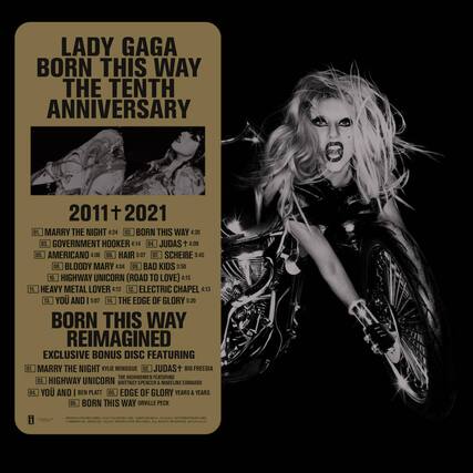 LADY GAGA
BORN THIS WAY
THE TENTH ANNIVERSARY
2011 + 2021
01. MARRY THE NIGHT 4:24
02. BORN THIS WAY 4:20
03. GOVERNMENT HOOKER 4:14
04. JUDAS 4:09
05. AMERICANO 4:06
06. HAIR 5:07
07. SCHEIBE 3:45
08. BLOODY MARY 4:04
09. BAD KIDS 3:50
10. HIGHWAY UNICORN (ROAD TO LOVE) 4:15
11. HEAVY METAL LOVER 4:12
12. ELECTRIC CHAPEL 4:13
13. YOU AND I 5:07
14. THE EDGE OF GLORY 5:20
BORN THIS WAY REIMAGINED
EXCLUSIVE BONUS DISC FEATURING
01. MARRY THE NIGHT KYLIE MINOGUE
02. JUDAS + BIG FREEDIA
03. HIGHWAY UNICORN THE HIGHWOMEN FEATURING BRITTNEY SPENCER & MADELINE LOWARDS
04. YOU AND I BEN PLATT
05. EDGE OF GLORY YEARS & YEARS
06. BORN THIS WAY ORVILLE PECK
INTERSCOPE RECORDS, 2011, 2021. ALL RIGHTS RESERVED.