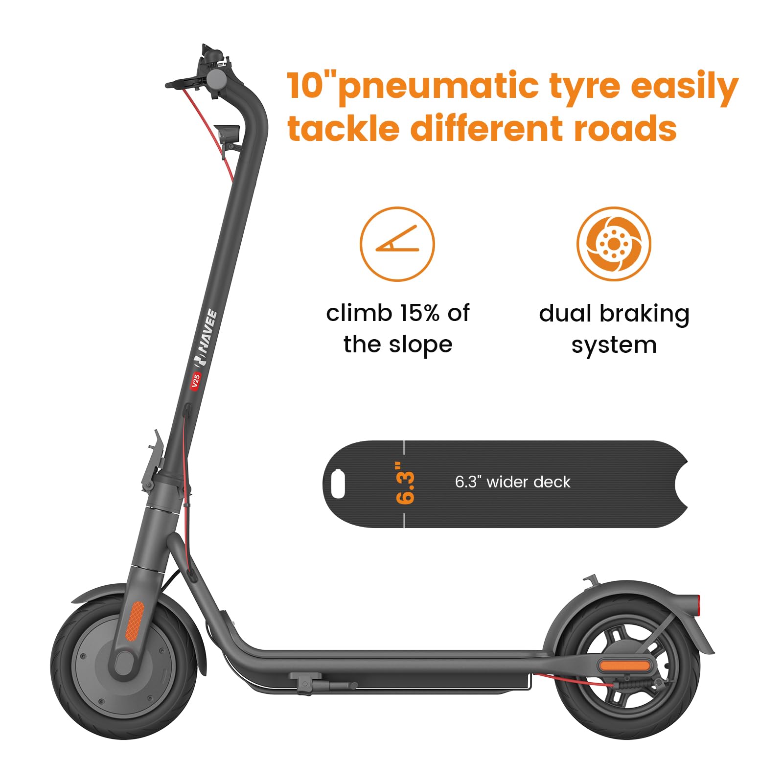 10" pneumatic tyre easily tackle different roads  
climb 15% of the slope  
dual braking system  
6.3" wider deck