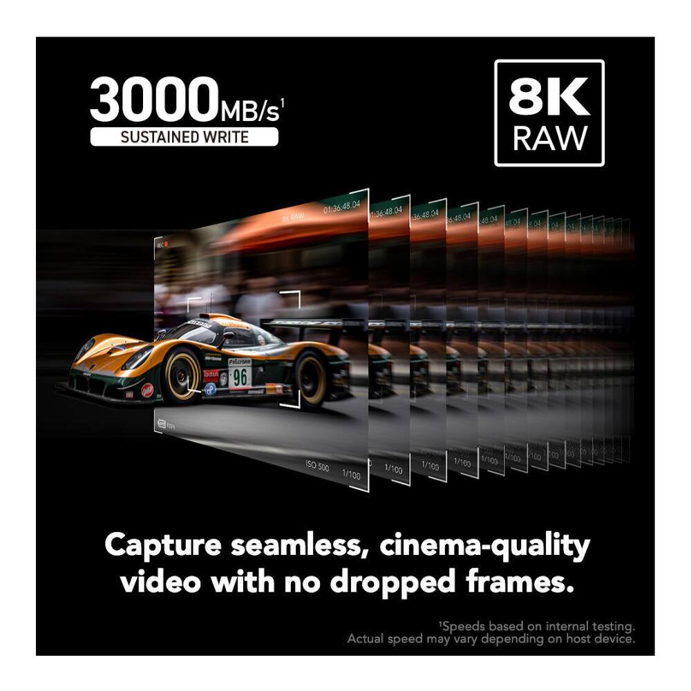 3000 MB/s SUSTAINED WRITE  
8K RAW  
SK RAW 01:36:48.04 1:36:48.04 36:48.04 6:48.04 48.04 48.04  
Peloroes RING 96  
ISO 500 1/100  
1/100 100 100 1/100 1/100 1/100  
8  
Capture seamless, cinema-quality video with no dropped frames.  
1Speeds based on internal testing. Actual speed may vary depending on host device.