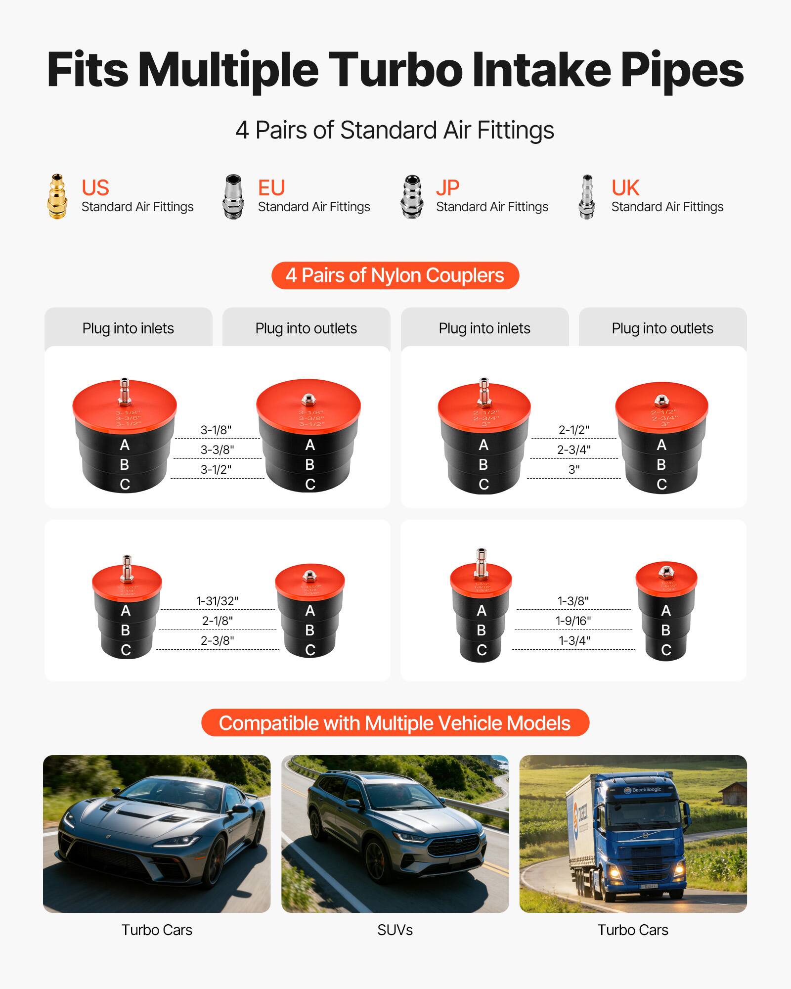 Fits Multiple Turbo Intake Pipes

4 Pairs of Standard Air Fittings
- US Standard Air Fittings
- EU Standard Air Fittings
- JP Standard Air Fittings
- UK Standard Air Fittings

4 Pairs of Nylon Couplers
- Plug into inlets
- Plug into outlets
- Plug into inlets
- Plug into outlets

Sizes:
- 3-1/8"
- 3-3/8"
- 3-1/2"
- 2-1/2"
- 2-3/4"
- 3"
- 1-31/32"
- 2-1/8"
- 2-3/8"
- 1-3/8"
- 1-9/16"
- 1-3/4"

Compatible with Multiple Vehicle Models
- Turbo Cars
- SUVs
- Turbo Cars