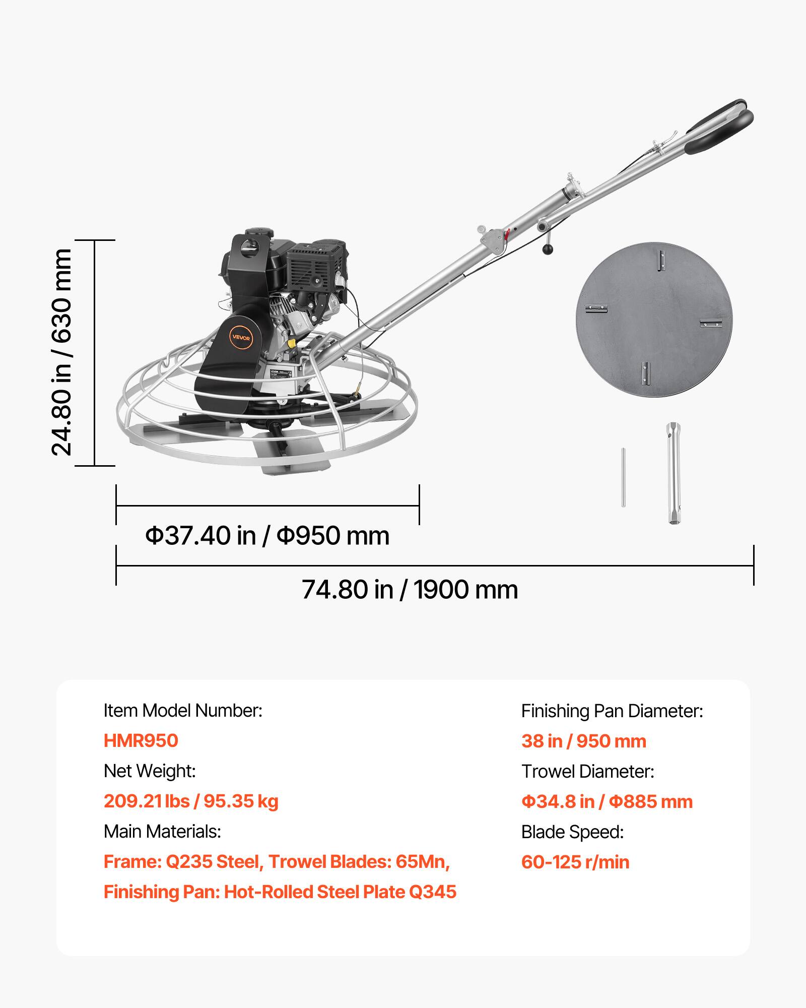 mm 630 / in 24.80

VEVOR

37.40 in / 950 mm

74.80 in / 1900 mm

Item Model Number: HMR950

Net Weight: 209.21 lbs / 95.35 kg

Main Materials: Frame: Q235 Steel, Trowel Blades: 65Mn, Finishing Pan: Hot-Rolled Steel Plate Q345

Finishing Pan Diameter: 38 in / 950 mm

Trowel Diameter: 34.8 in / 885 mm

Blade Speed: 60-125 r/min