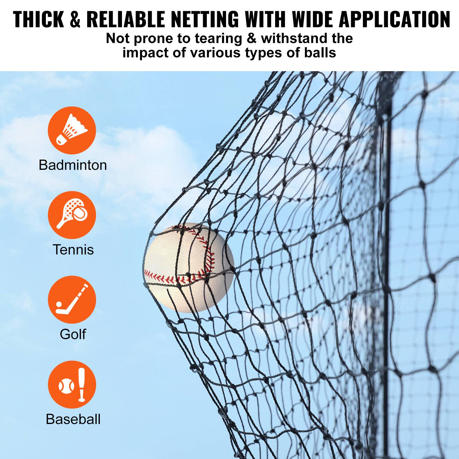 THICK & RELIABLE NETTING WITH WIDE APPLICATION
Not prone to tearing & withstand the impact of various types of balls
Badminton
Tennis
Golf
Baseball