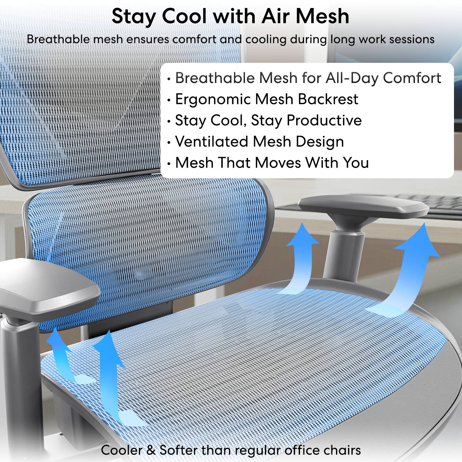 Stay Cool with Air Mesh

Breathable mesh ensures comfort and cooling during long work sessions

- Breathable Mesh for All-Day Comfort
- Ergonomic Mesh Backrest
- Stay Cool, Stay Productive
- Ventilated Mesh Design
- Mesh That Moves With You

Cooler & Softer than regular office chairs