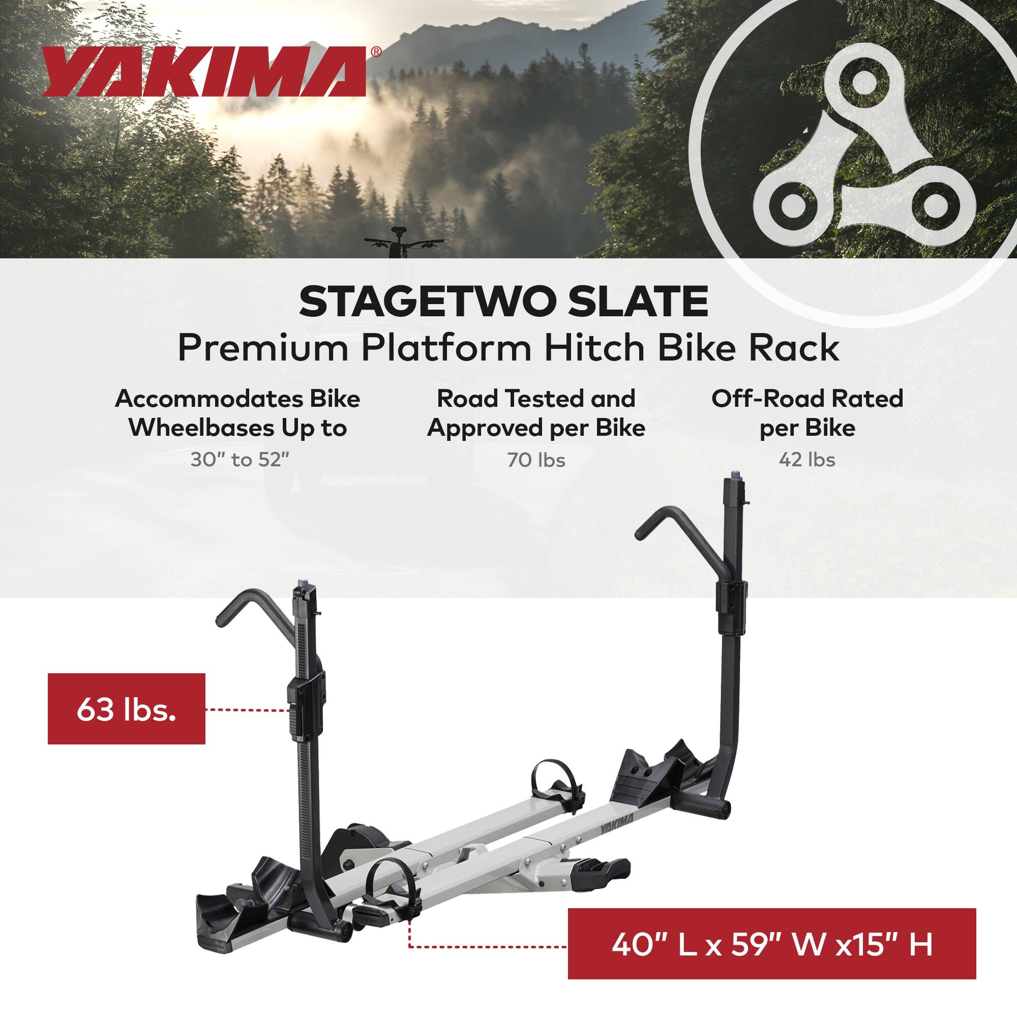 YAKIMA STAGETWO SLATE Premium Platform Hitch Bike Rack  
Accommodates Bike Wheelbases Up to 30" to 52"  
Road Tested and Approved per Bike 70 lbs  
Off-Road Rated per Bike 42 lbs  
63 lbs  
40" L x 59" W x 15" H