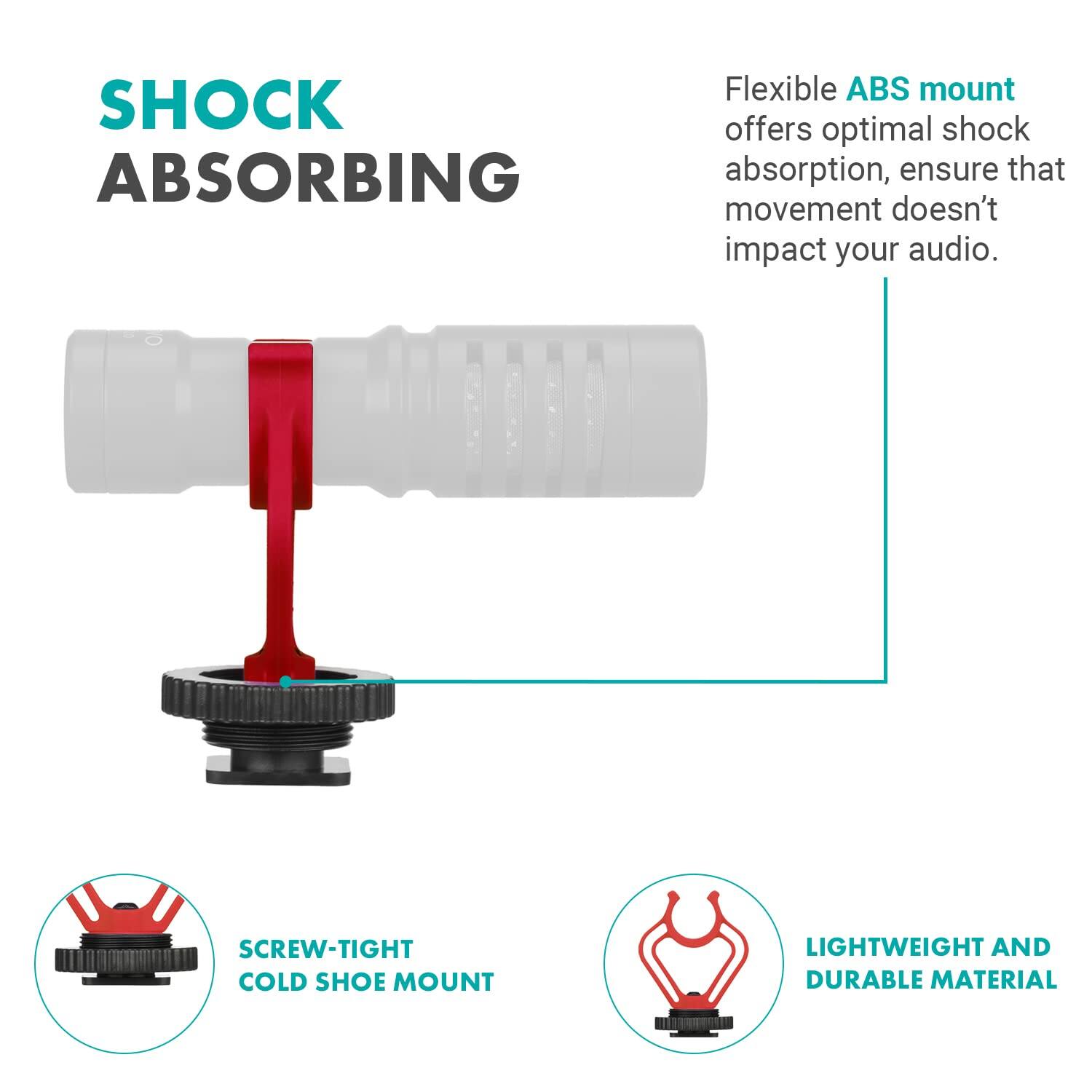 SHOCK ABSORBING

Flexible ABS mount offers optimal shock absorption, ensure that movement doesn't impact your audio.

SCREW-TIGHT COLD SHOE MOUNT

LIGHTWEIGHT AND DURABLE MATERIAL