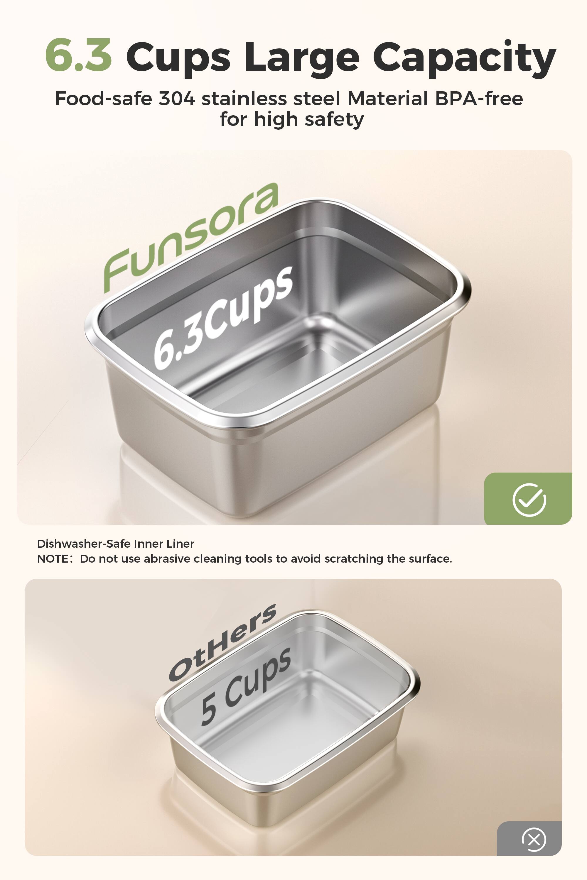 6.3 Cups Large Capacity  
Food-safe 304 stainless steel Material BPA-free for high safety  
Funsora 6.3 Cups  
Dishwasher-Safe Inner Liner  
NOTE: Do not use abrasive cleaning tools to avoid scratching the surface.  

Others Cups 5
