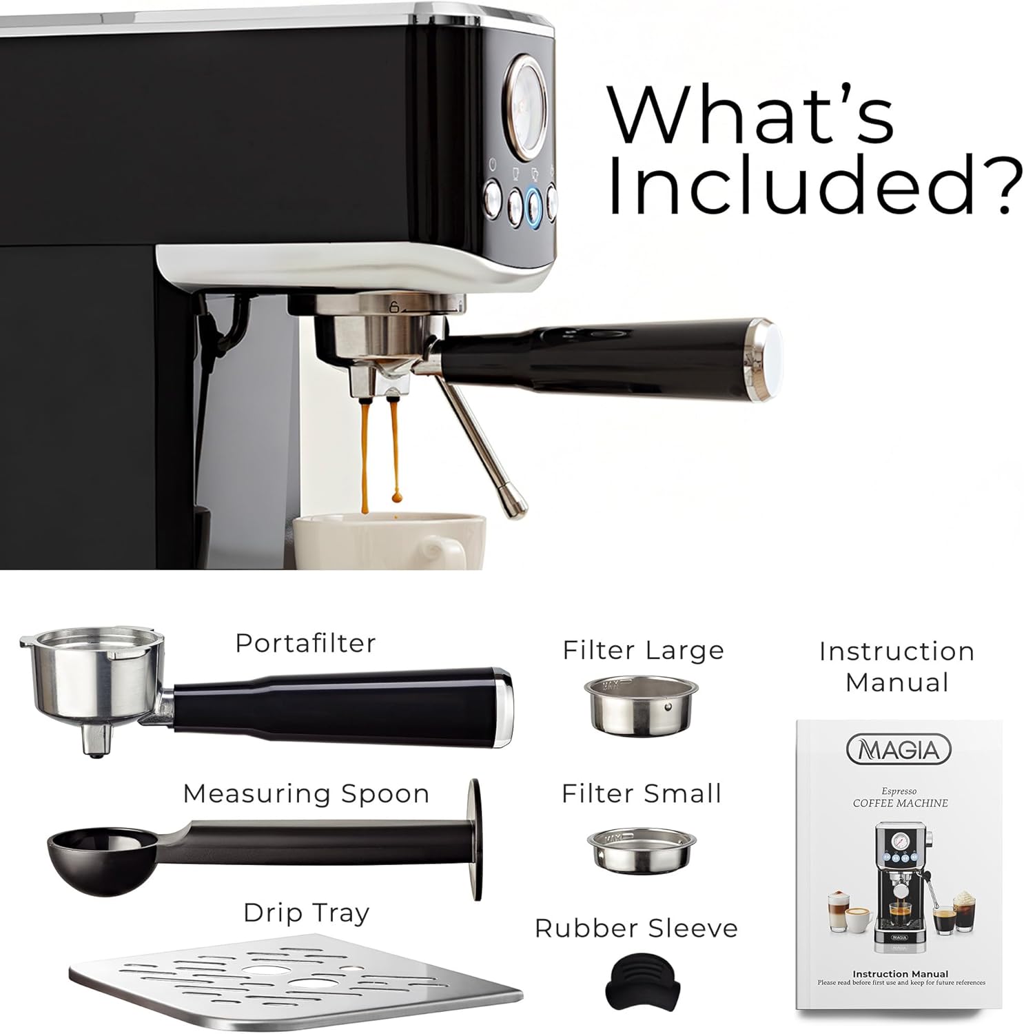 What's Included?  
- Portafilter  
- Filter Large  
- Instruction Manual  
- Measuring Spoon  
- Filter Small  
- MAGIA Espresso COFFEE MACHINE  
- Drip Tray  
- Rubber Sleeve  
- Instruction Manual