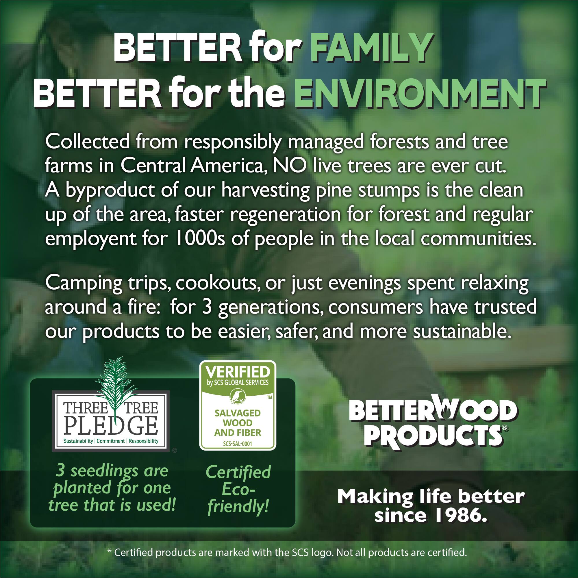 BETTER for FAMILY  
BETTER for the ENVIRONMENT  

Collected from responsibly managed forests and tree farms in Central America, NO live trees are ever cut. A byproduct of our harvesting pine stumps is the clean up of the area, faster regeneration for forest and regular employment for 1000s of people in the local communities.  

Camping trips, cookouts, or just evenings spent relaxing around a fire: for 3 generations, consumers have trusted our products to be easier, safer, and more sustainable.  

VERIFIED by SC5 GLOBAL SERVICES TM  
THREE TREE SALVAGED PLEDGE  
WOOD AND FIBER  
Sustainability Commitment Responsibility  
SCS-SAL-0001  

3 seedlings are planted for one Eco-tree that is used!  

BETTERWOOD PRODUCTS  
Making life better since 1986.  

Certified products are marked with the SCS logo. Not all products are certified.