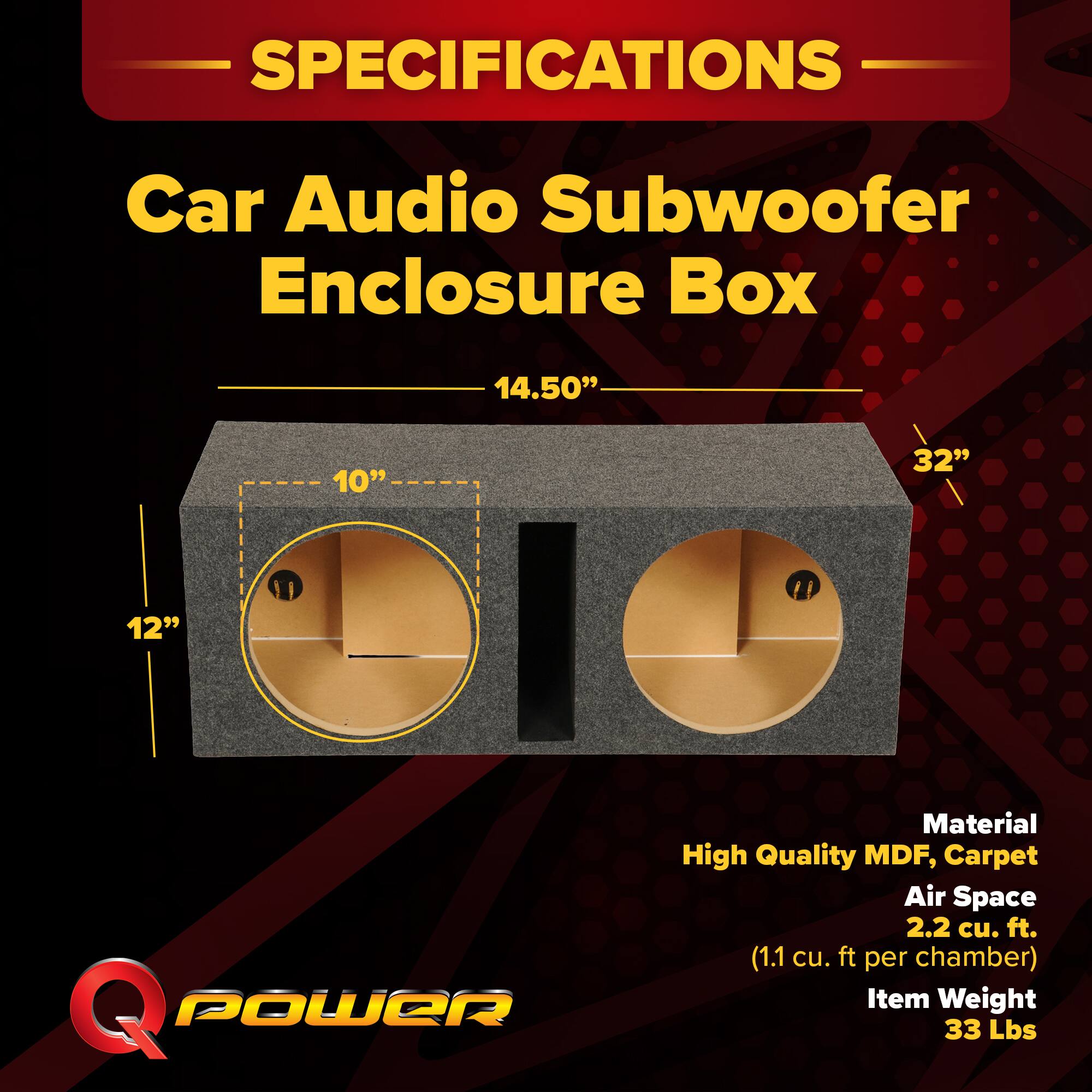 **SPECIFICATIONS**

**Car Audio Subwoofer Enclosure Box**

- **Dimensions:**
  - 14.50" (height)
  - 32" (width)
  - 12" (depth)
  - 10" (diameter of ports)

- **Material:**
  - High Quality MDF, Carpet

- **Air Space:**
  - 2.2 cu. ft. (1.1 cu. ft. per chamber)

- **Item Weight:**
  - 33 Lbs

**Q POWER**