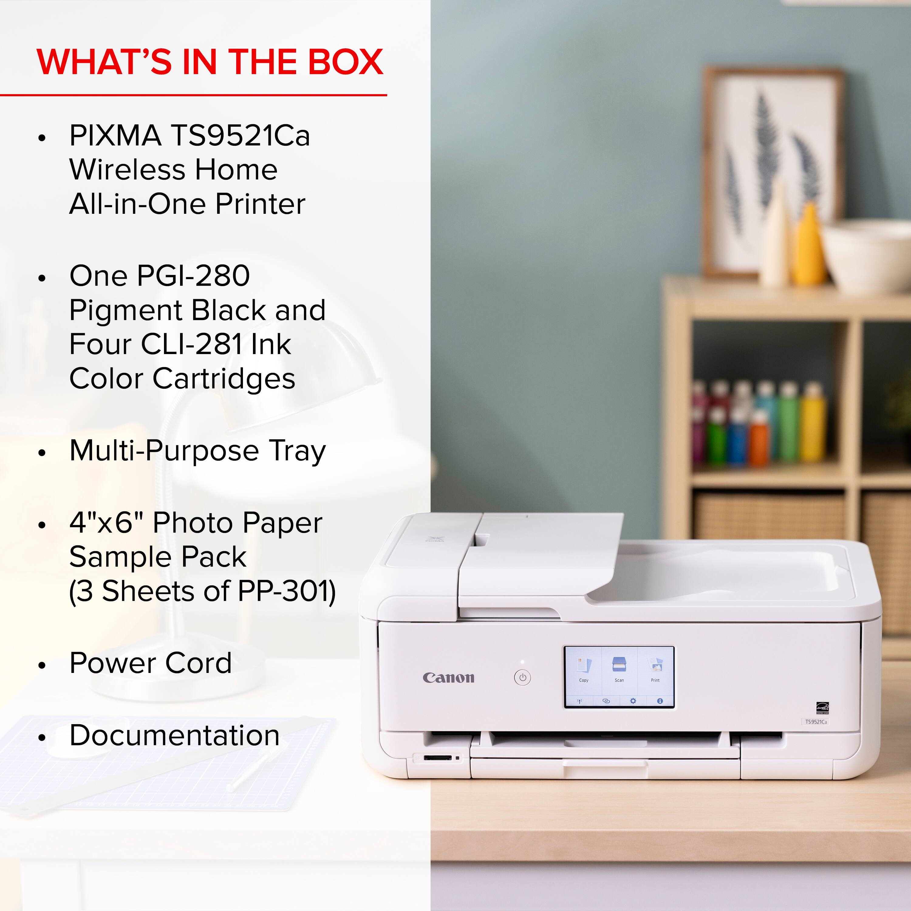 What's in the box: PIXMA TS9521Ca Wireless Home All-in-One Printer One PGI-280 Pigment Black and Four CLI-281 Ink Color Cartridges Multi-Purpose Tray 4"x6" Photo Paper Sample Pack (3 Sheets of PP-301) Power Cord Canon - - - Documentation