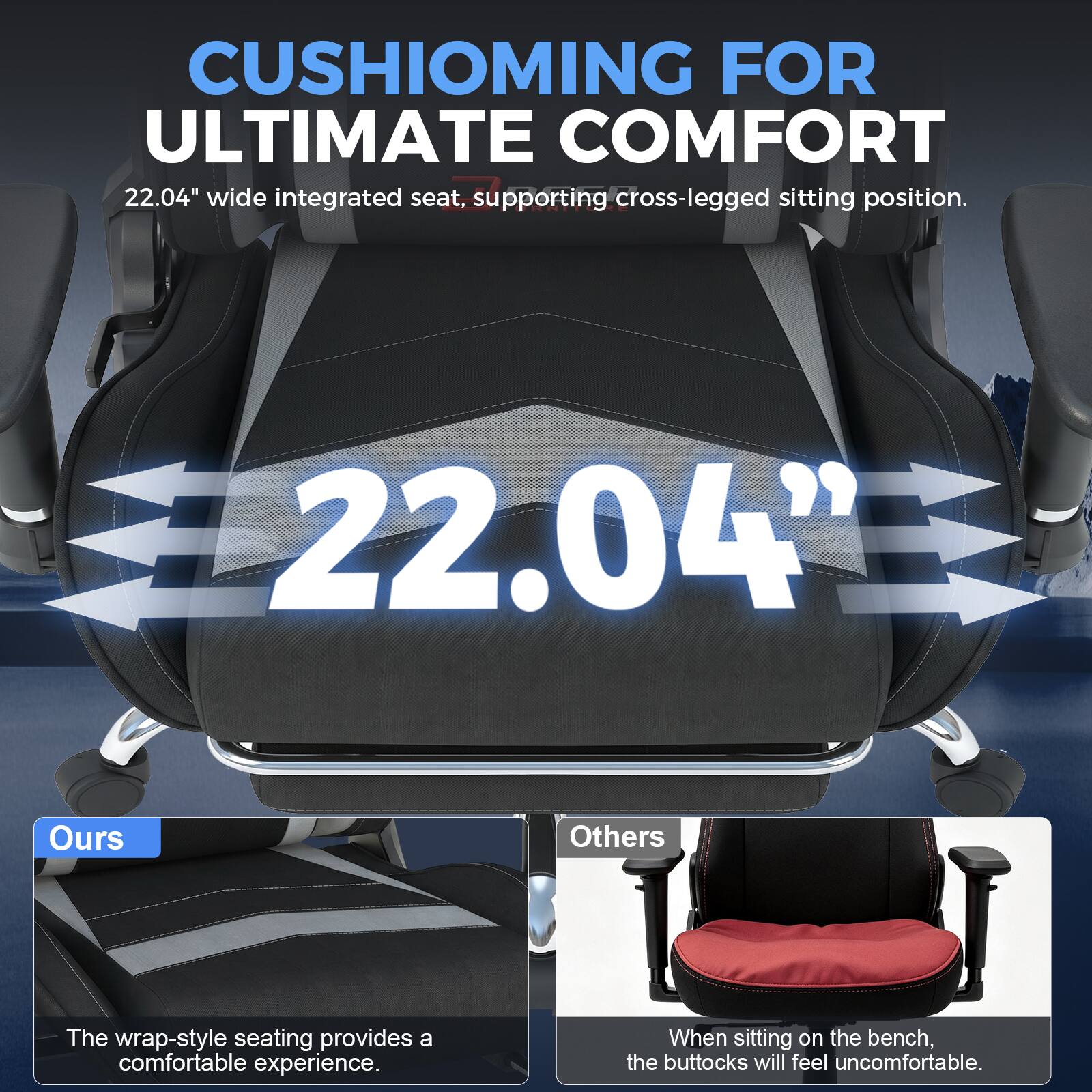 CUSHIONING FOR ULTIMATE COMFORT  
22.04" wide integrated seat, supporting cross-legged sitting position.  
22.04"  
Ours  
The wrap-style seating provides a comfortable experience.  
Others  
When sitting on the bench, the buttocks will feel uncomfortable.