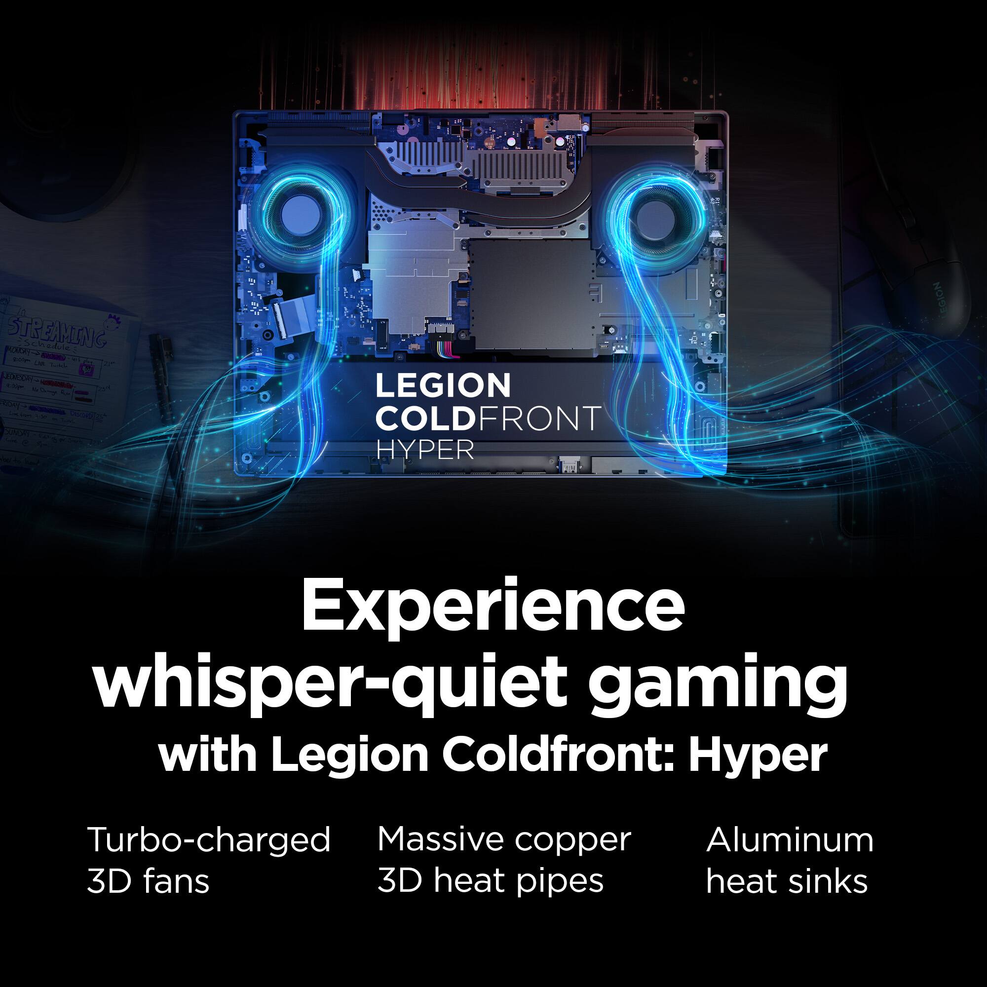 Experience whisper-quiet gaming with Legion ColdFront: Hyper Turbo-charged Massive copper Aluminum 3D fans 3D heat pipes heat sinks.