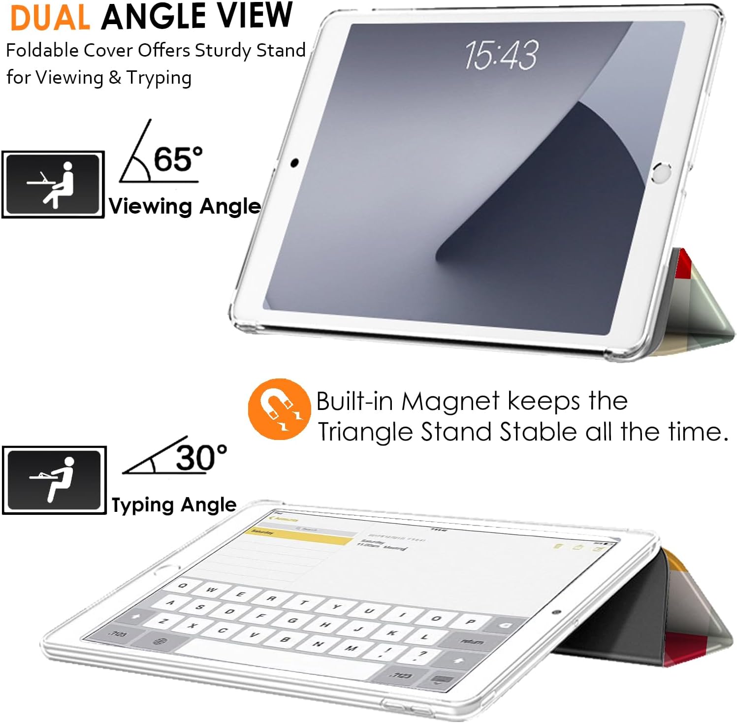 DUAL ANGLE VIEW  
Foldable Cover Offers Sturdy Stand for Viewing & Typing

15:43

65° Viewing Angle

30° Typing Angle

Built-in Magnet keeps the Triangle Stand Stable all the time.