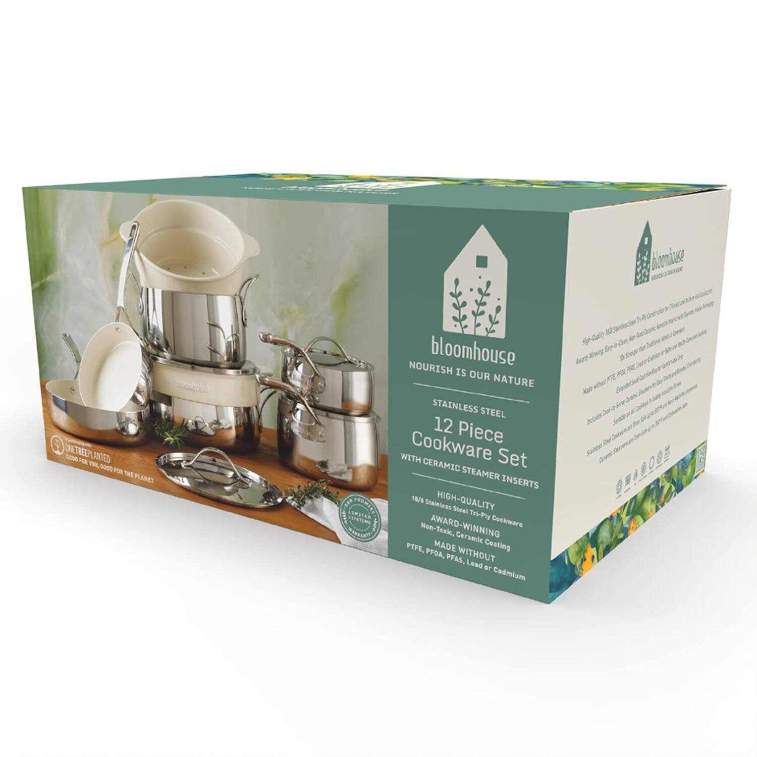 bloomhouse  
NOURISH IS OUR NATURE  

STAINLESS STEEL 12 Piece Cookware Set WITH CERAMIC STEAMER INSERTS  

HIGH-QUALITY 18/10 Stainless Steel Tri-Ply AWARD-WINNING Cookware  
Ceramic PTFE.  
MADE WITHOUT PFOA, PFAS, Lead or Cadmium  

TREEPLANTED  
GOOD FOR YOU, GOOD FOR THE PLANET  

STAINLESS STEEL  
12 Piece  
Cookware Set  
WITH CERAMIC STEAMER INSERTS  

HIGH-QUALITY  
18/10 Stainless Steel Tri-Ply AWARD-WINNING  
Non-Toxic, Ceramic Coating  
MADE WITHOUT  
PFOA, PFAS, Lead or Cadmium
