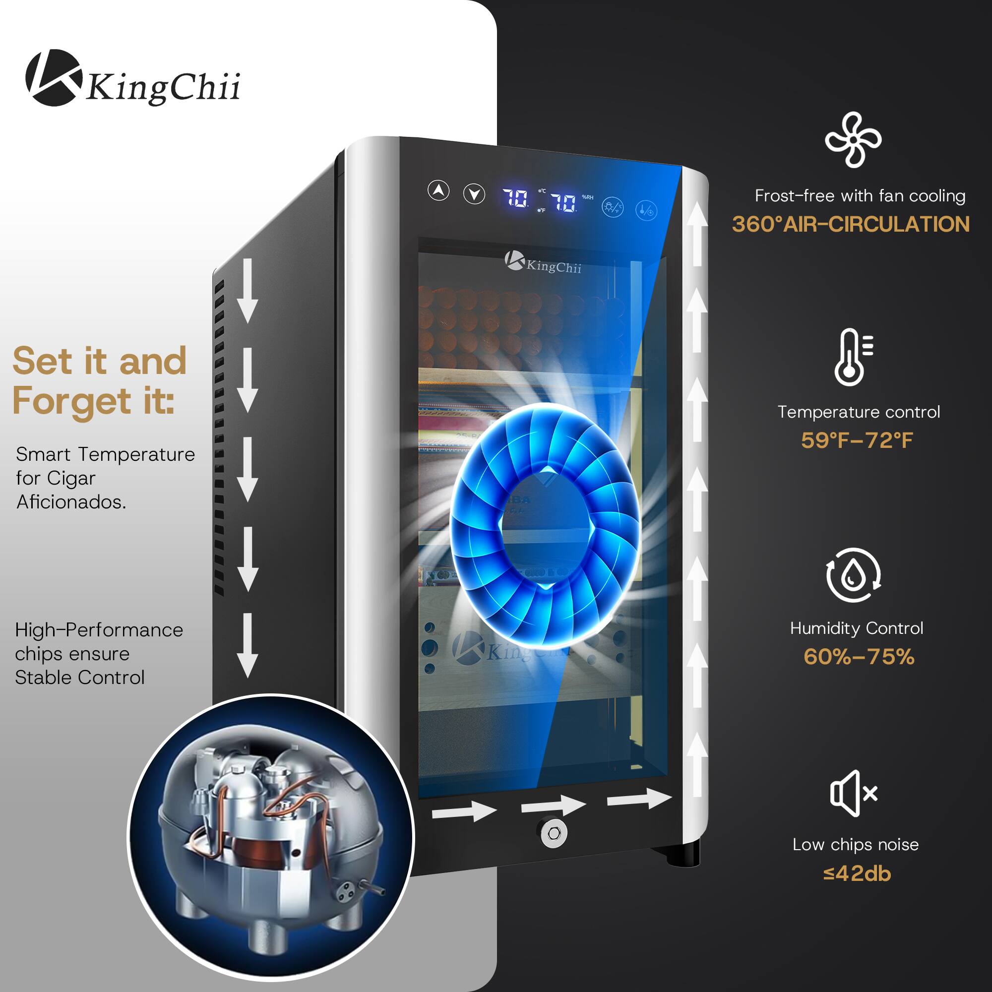 KingChii

Mr your U.J. 17
4/8

Frost-free with fan cooling 360° AIR-CIRCULATION

Set it and Forget it: Smart Temperature for Cigar Aficionados.
Temperature control 59°F-72°F
High-Performance chips ensure Stable Control
Humidity Control 60%-75%
Low chips noise ≤42db