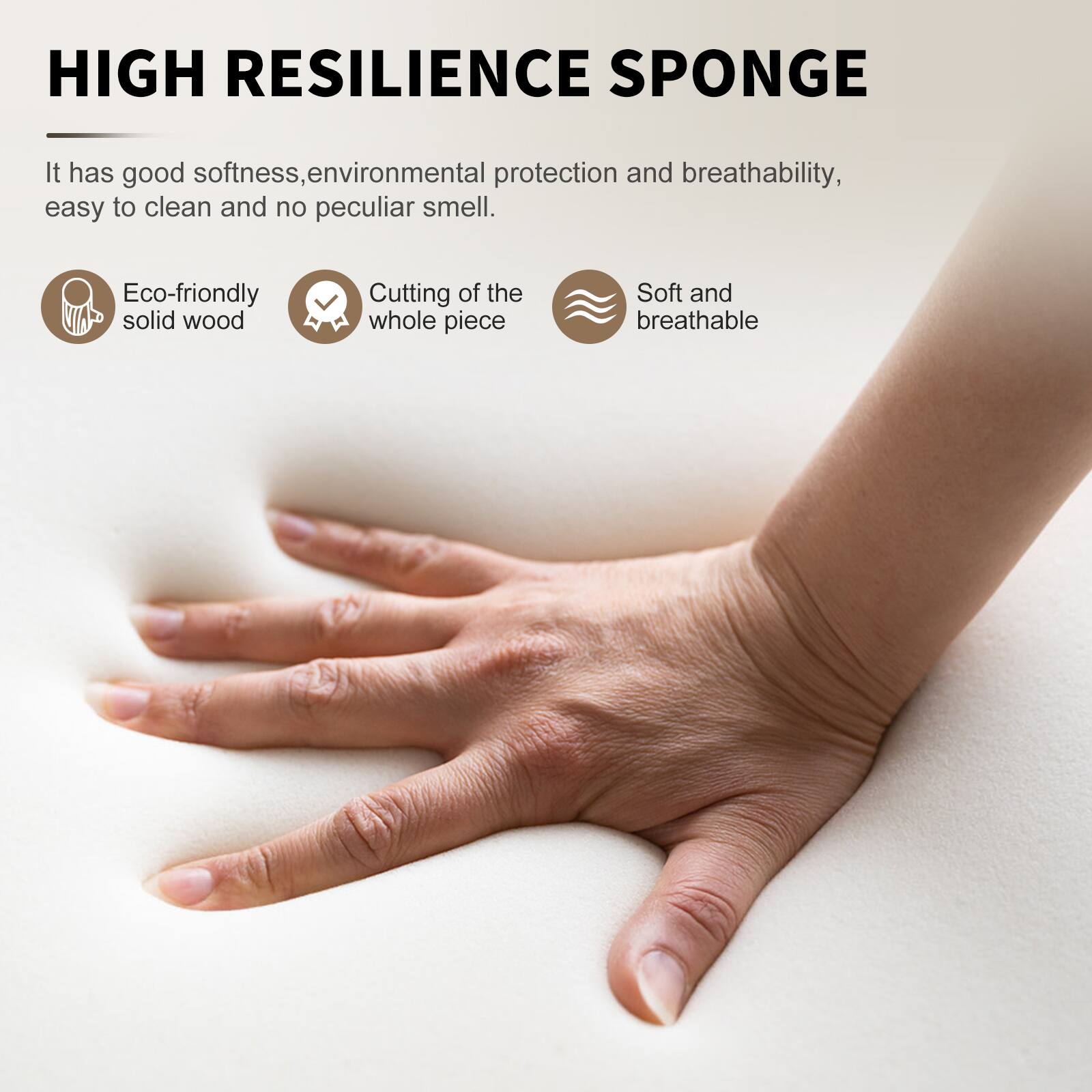 HIGH RESILIENCE SPONGE

It has good softness, environmental protection and breathability, easy to clean and no peculiar smell.

- Eco-friendly solid wood
- Cutting of the whole piece
- Soft and breathable