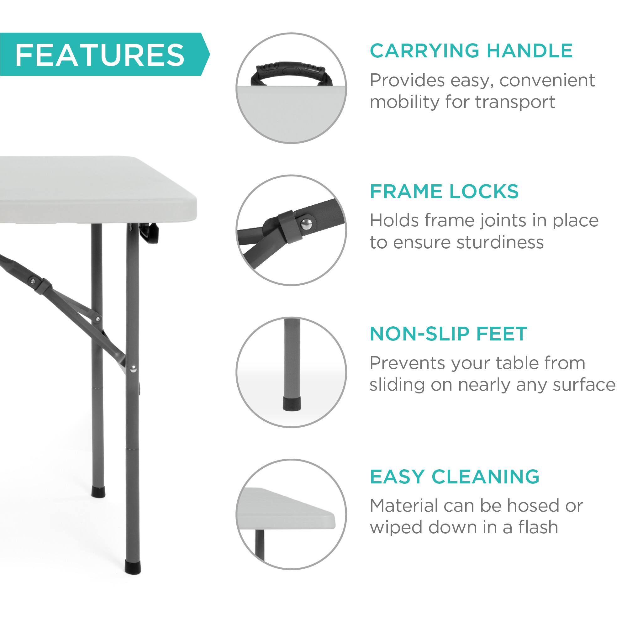 **FEATURES**

- **CARRYING HANDLE**  
  Provides easy, convenient mobility for transport

- **FRAME LOCKS**  
  Holds frame joints in place to ensure sturdiness

- **NON-SLIP FEET**  
  Prevents your table from sliding on nearly any surface

- **EASY CLEANING**  
  Material can be hosed or wiped down in a flash
