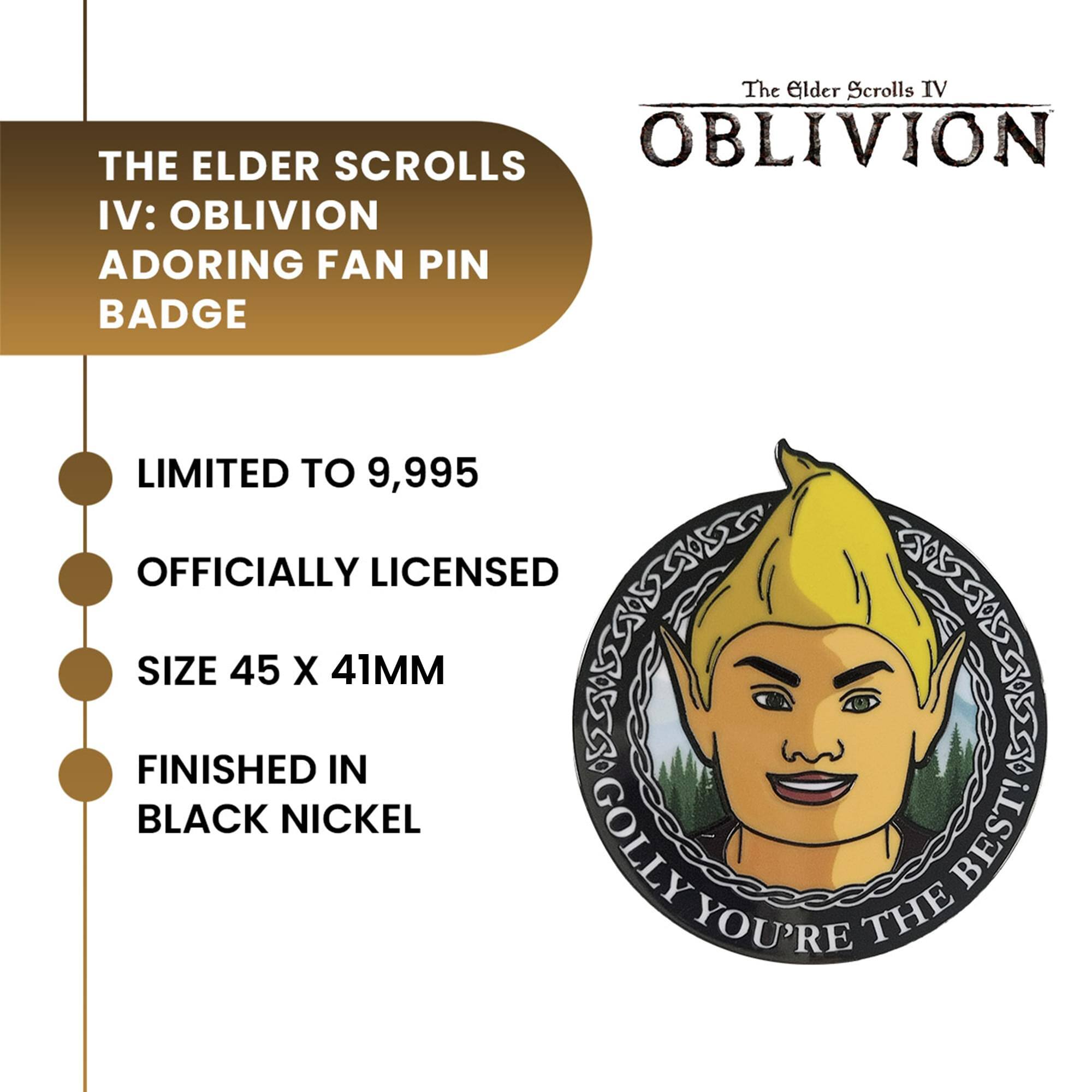 The Elder Scrolls IV: OBLIVION ADORING FAN PIN BADGE

LIMITED TO 9,995
OFFICIALLY LICENSED
SIZE 45 X 41MM
FINISHED IN BLACK NICKEL

GOLLY YOU'RE THE BEST!