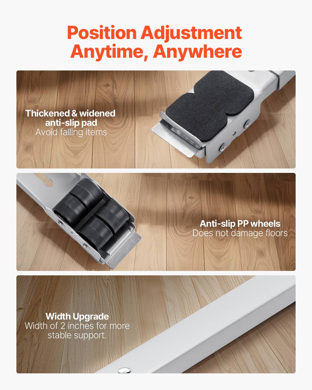 Position Adjustment Anytime, Anywhere

- Thickened & widened anti-slip pad
  - Avoid falling items

- Anti-slip PP wheels
  - Does not damage floors

- Width Upgrade
  - Width of 2 inches for more stable support.